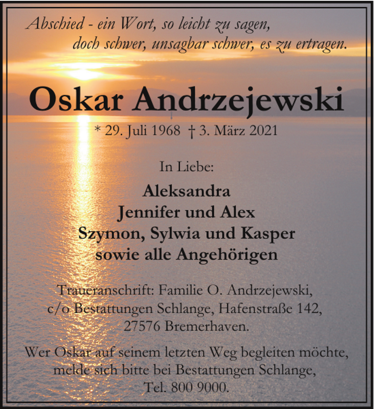<p>Abschied - ein Wort, so leicht zu sagen,<br />doch schwer, unsagbar schwer, es zu ertragen.</p><p>Oskar Andrzejewski<br />* 29. Juli 1968 † 3. März 2021<br />In Liebe:</p><p>Aleksandra<br />Jennifer und Alex<br />Szymon, Sylwia und Kasper<br />sowie alle Angehörigen<br />Traueranschrift: Familie O. Andrzejewski,<br />c/o Bestattungen Schlange, Hafenstraße 142,<br />27576 Bremerhaven.<br />Wer Oskar auf seinem letzten Weg begleiten möchte,<br />melde sich bitte bei Bestattungen Schlange,<br />Tel. 800 9000.</p>