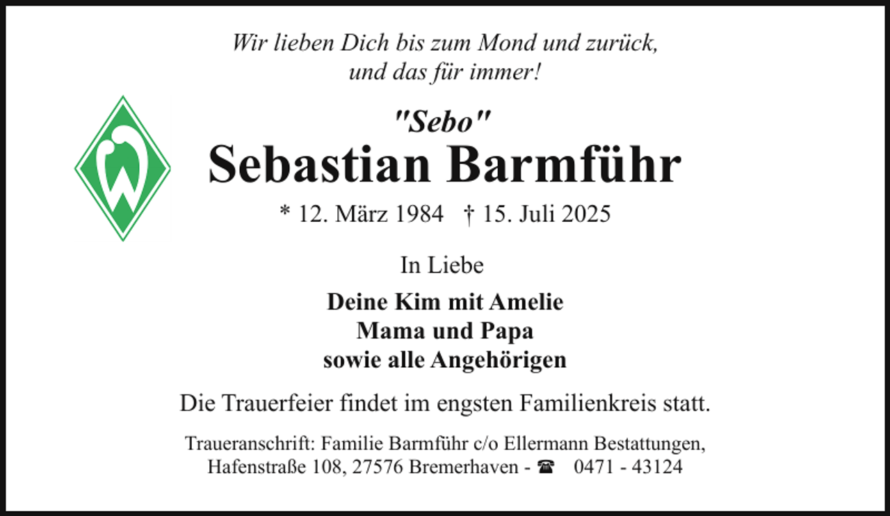 <p>Wir lieben Dich bis zum Mond und zurück,<br />und das für immer!</p><p>"Sebo"</p><p>Sebastian Barmführ<br />* 12. März 1984 † 15. Juli 2025<br />In Liebe<br />Deine Kim mit Amelie<br />Mama und Papa<br />sowie alle Angehörigen<br />Die Trauerfeier findet im engsten Familienkreis statt.<br />Traueranschrift: Familie Barmführ c/o Ellermann Bestattungen,<br />Hafenstraße 108, 27576 Bremerhaven - ( 0471 - 43124</p>