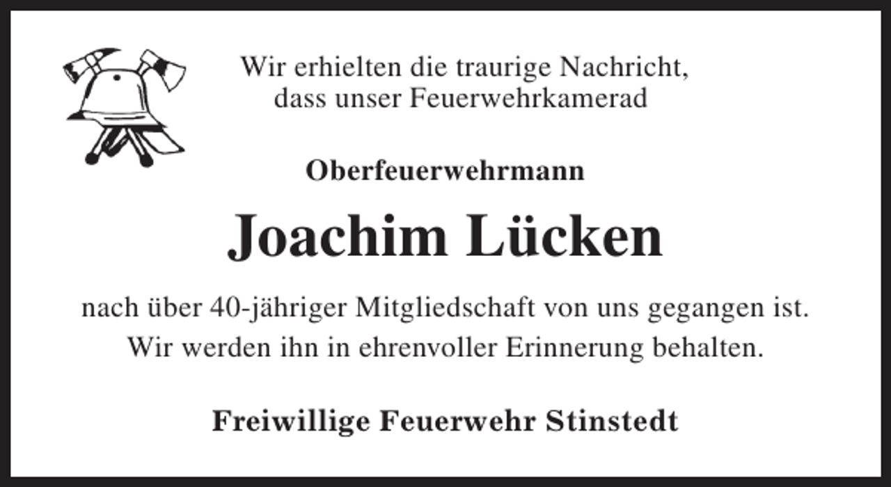 <p>Wir erhielten die traurige Nachricht,<br />dass unser Feuerwehrkamerad<br />Oberfeuerwehrmann</p><p>Joachim Lücken<br />nach über 40-jähriger Mitgliedschaft von uns gegangen ist.<br />Wir werden ihn in ehrenvoller Erinnerung behalten.<br />Freiwillige Feuerwehr Stinstedt</p>