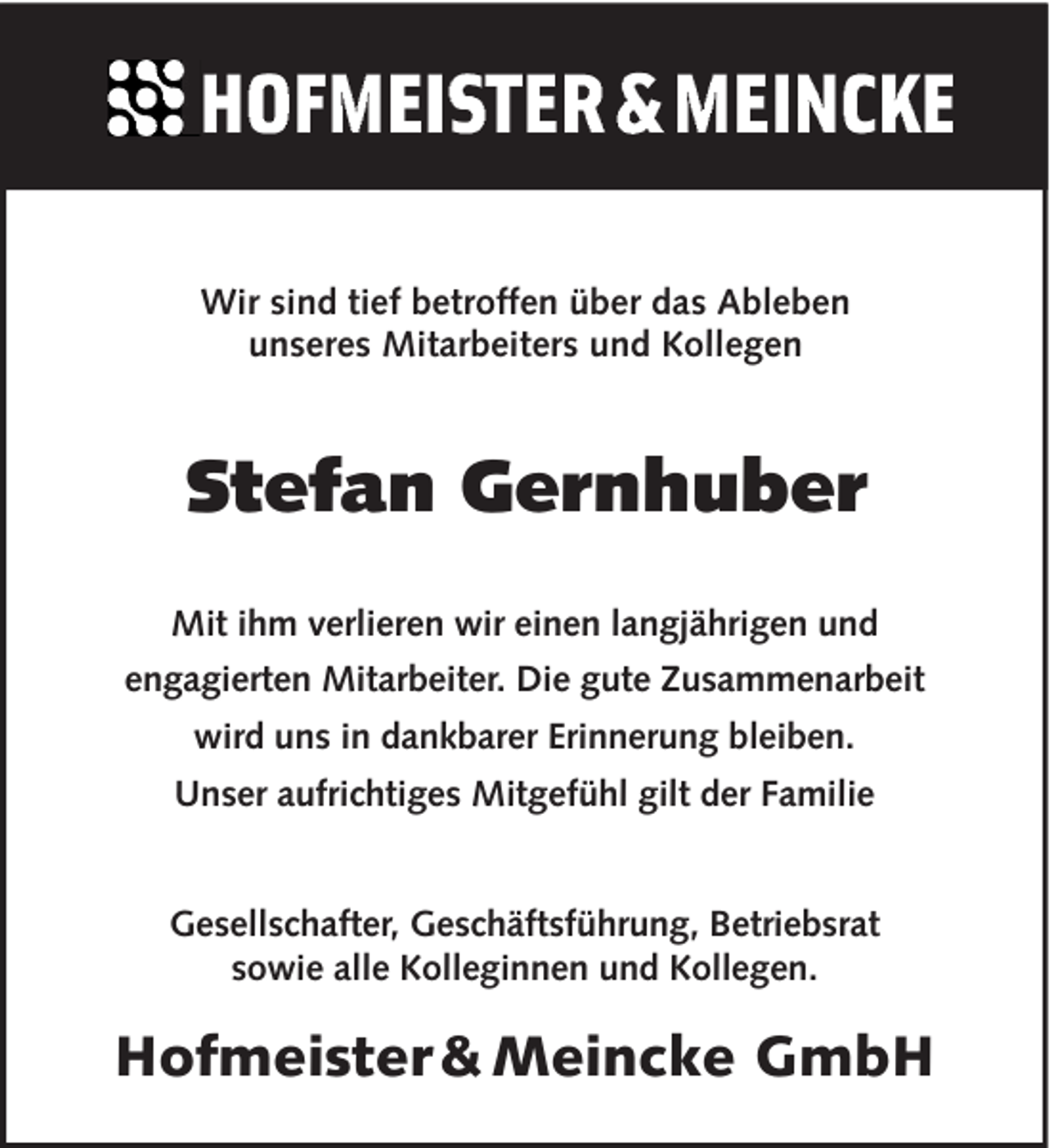 <p>Wir sind tief betroffen über das Ableben<br />unseres Mitarbeiters und Kollegen</p><p>Stefan Gernhuber<br />Mit ihm verlieren wir einen langjährigen und<br />engagierten Mitarbeiter. Die gute Zusammenarbeit<br />wird uns in dankbarer Erinnerung bleiben.<br />Unser aufrichtiges Mitgefühl gilt der Familie</p><p>Gesellschafter, Geschäftsführung, Betriebsrat<br />sowie alle Kolleginnen und Kollegen.</p><p>Hofmeister &amp; Meincke GmbH</p>