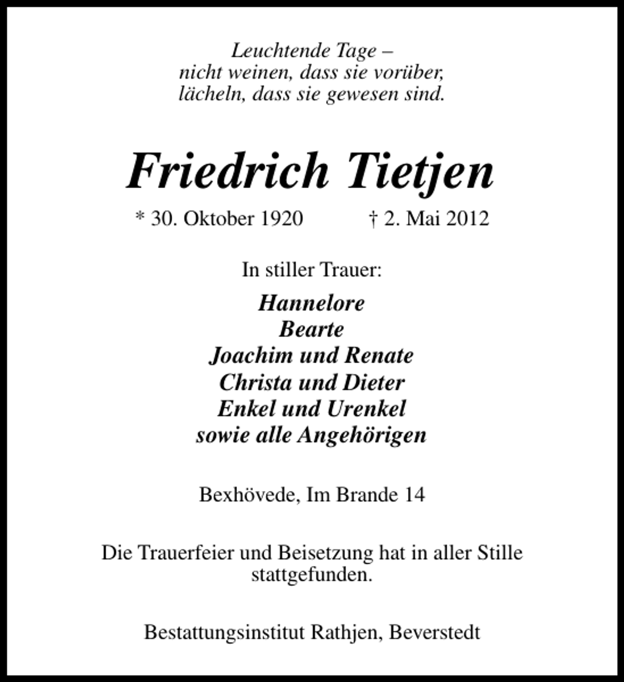<p>Leuchtende Tage –<br />nicht weinen, dass sie vorüber,<br />lächeln, dass sie gewesen sind.</p><p>Friedrich Tietjen<br />* 30. Oktober 1920</p><p>† 2. Mai 2012</p><p>In stiller Trauer:</p><p>Hannelore<br />Bearte<br />Joachim und Renate<br />Christa und Dieter<br />Enkel und Urenkel<br />sowie alle Angehörigen<br />Bexhövede, Im Brande 14<br />Die Trauerfeier und Beisetzung hat in aller Stille<br />stattgefunden.<br />Bestattungsinstitut Rathjen, Beverstedt</p>