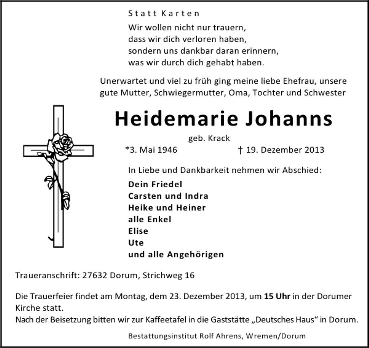<p>Statt Karten<br />Wir wollen nicht nur trauern,<br />dass wir dich verloren haben,<br />sondern uns dankbar daran erinnern,<br />was wir durch dich gehabt haben.<br />Unerwartet und viel zu früh ging meine liebe Ehefrau, unsere<br />gute Mutter, Schwiegermutter, Oma, Tochter und Schwester</p>
<p>Heidemarie Johanns<br />*3. Mai 1946</p>
<p>geb. Krack</p>
<p>† 19. Dezember 2013</p>
<p>In Liebe und Dankbarkeit nehmen wir Abschied:<br />Dein Friedel<br />Carsten und Indra<br />Heike und Heiner<br />alle Enkel<br />Elise<br />Ute<br />und alle Angehörigen<br />Traueranschrift: 27632 Dorum, Strichweg 16<br />Die Trauerfeier findet am Montag, dem 23. Dezember 2013, um 15 Uhr in der Dorumer<br />Kirche statt.<br />Nach der Beisetzung bitten wir zur Kaffeetafel in die Gaststätte „Deutsches Haus“ in Dorum.<br />Bestattungsinstitut Rolf Ahrens, Wremen/Dorum</p>