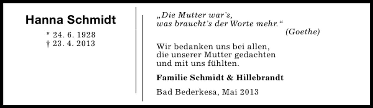 <p>Hanna Schmidt<br />* 24. 6. 1928<br />† 23. 4. 2013</p><p>„Die Mutter war's,<br />was braucht's der Worte mehr.“<br />Wir bedanken uns bei allen,<br />die unserer Mutter gedachten<br />und mit uns fühlten.<br />Familie Schmidt &amp; Hillebrandt<br />Bad Bederkesa, Mai 2013</p><p>(Goethe)</p>
