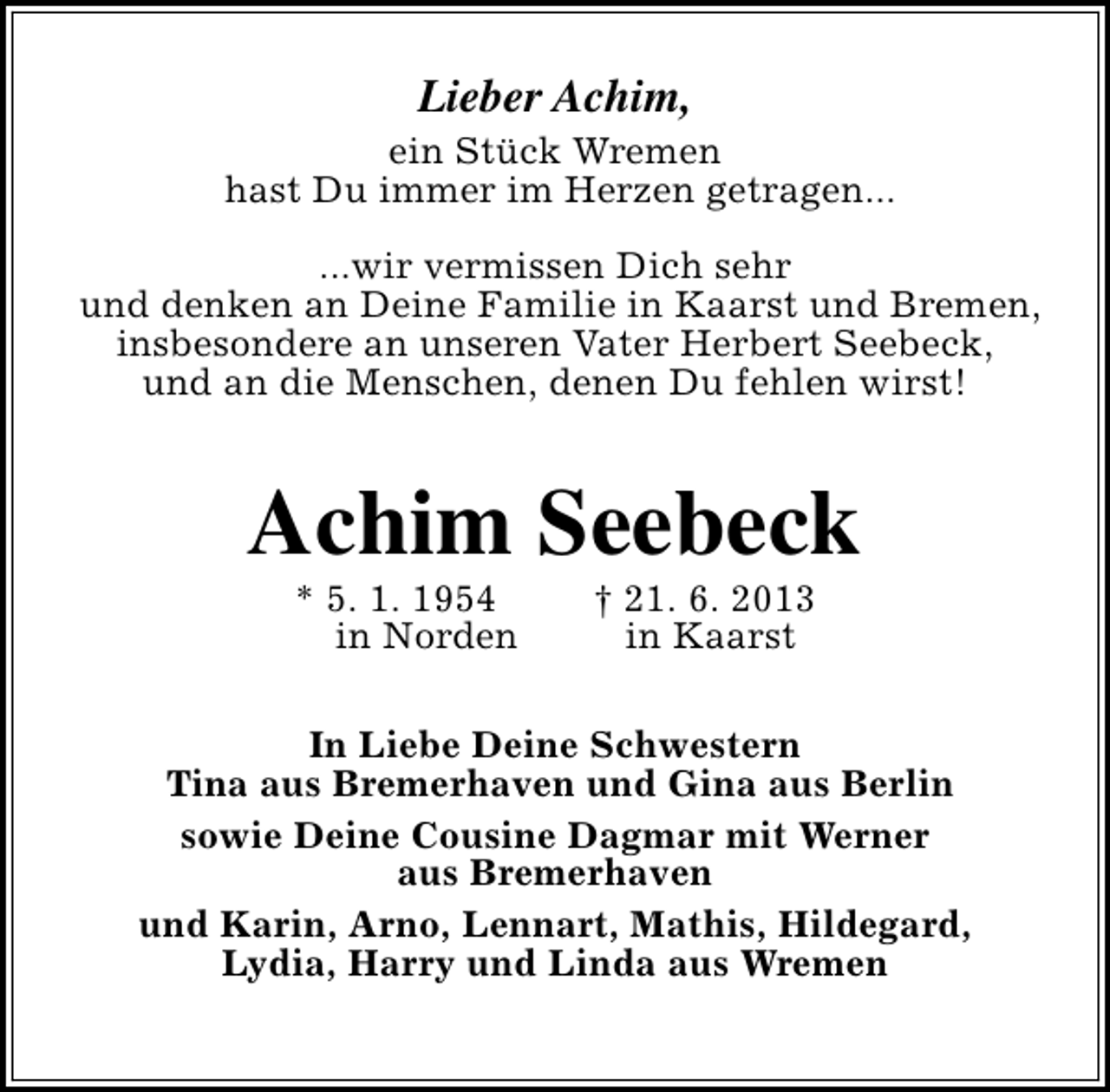 <p>Lieber Achim,</p><p>ein Stück Wremen<br />hast Du immer im Herzen getragen...<br />...wir vermissen Dich sehr<br />und denken an Deine Familie in Kaarst und Bremen,<br />insbesondere an unseren Vater Herbert Seebeck,<br />und an die Menschen, denen Du fehlen wirst!</p><p>Achim Seebeck<br />* 5. 1. 1954<br />in Norden</p><p>† 21. 6. 2013<br />in Kaarst</p><p>In Liebe Deine Schwestern<br />Tina aus Bremerhaven und Gina aus Berlin<br />sowie Deine Cousine Dagmar mit Werner<br />aus Bremerhaven<br />und Karin, Arno, Lennart, Mathis, Hildegard,<br />Lydia, Harry und Linda aus Wremen</p>