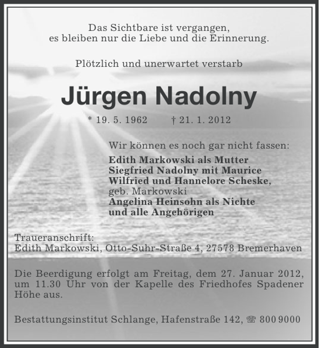 <p>Das Sichtbare ist vergangen,<br />es bleiben nur die Liebe und die Erinnerung.<br />Plötzlich und unerwartet verstarb</p><p>Jürgen Nadolny<br />* 19. 5. 1962</p><p>† 21. 1. 2012</p><p>Wir können es noch gar nicht fassen:<br />Edith Markowski als Mutter<br />Siegfried Nadolny mit Maurice<br />Wilfried und Hannelore Scheske,<br />geb. Markowski<br />Angelina Heinsohn als Nichte<br />und alle Angehörigen<br />Traueranschrift:<br />Edith Markowski, Otto-Suhr-Straße 4, 27578 Bremerhaven<br />Die Beerdigung erfolgt am Freitag, dem 27. Januar 2012,<br />um 11.30 Uhr von der Kapelle des Friedhofes Spadener<br />Höhe aus.<br />Bestattungsinstitut Schlange, Hafenstraße 142, 800 9000</p>