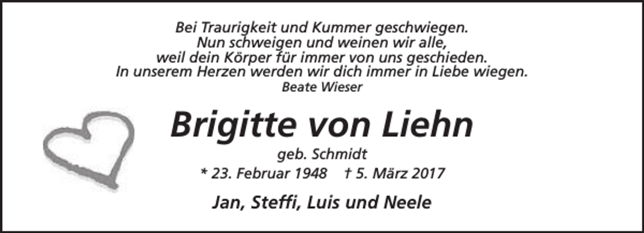 <p>Bei Traurigkeit und Kummer geschwiegen.<br />Nun schweigen und weinen wir alle,<br />weil dein Körper für immer von uns geschieden.<br />In unserem Herzen werden wir dich immer in Liebe wiegen.<br />Beate Wieser</p><p>Brigitte von Liehn<br />geb. Schmidt<br />* 23. Februar 1948 † 5. März 2017</p><p>Jan, Steffi, Luis und Neele</p>