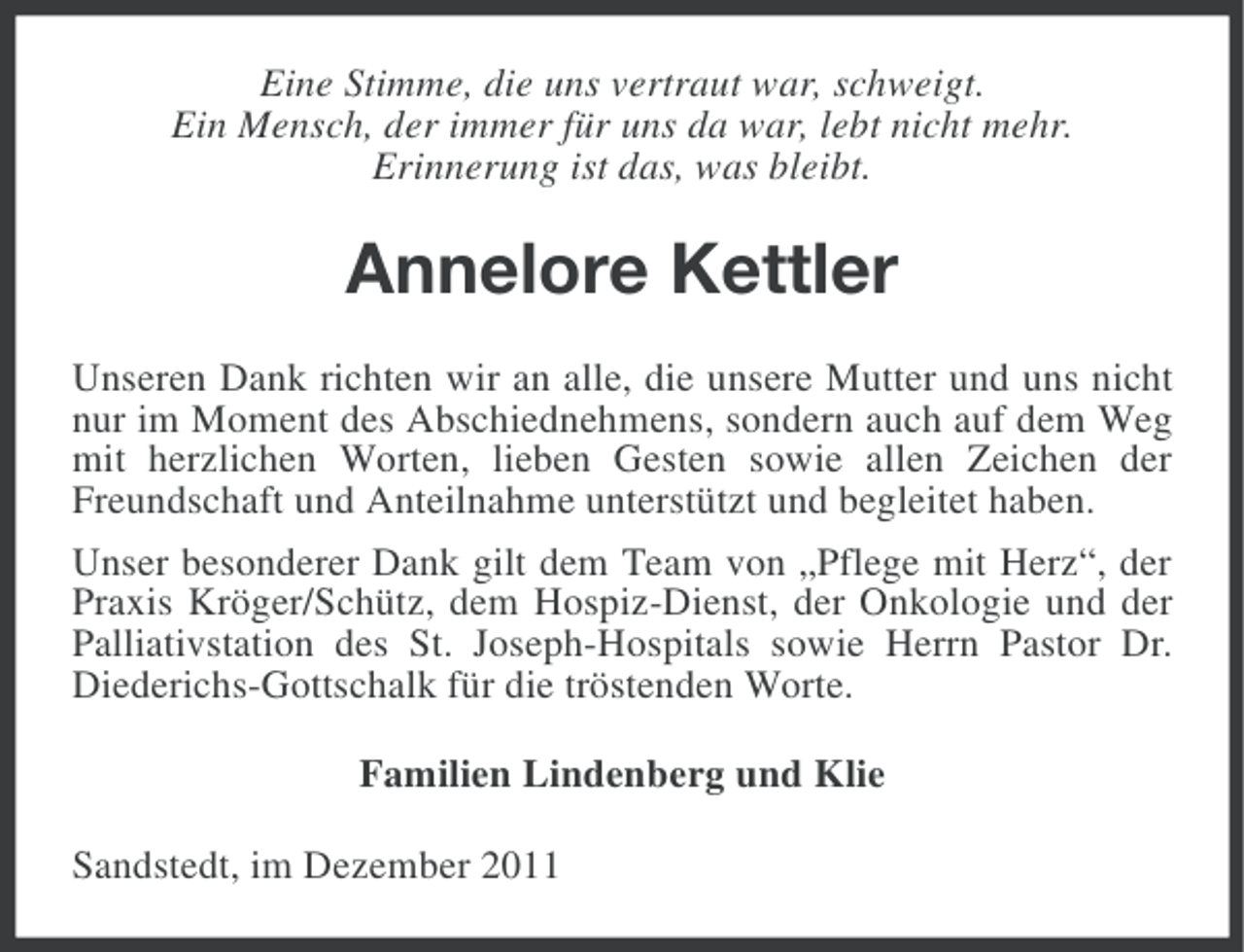 <p>Eine Stimme, die uns vertraut war, schweigt.<br />Ein Mensch, der immer für uns da war, lebt nicht mehr.<br />Erinnerung ist das, was bleibt.</p><p>Annelore Kettler<br />Unseren Dank richten wir an alle, die unsere Mutter und uns nicht<br />nur im Moment des Abschiednehmens, sondern auch auf dem Weg<br />mit herzlichen Worten, lieben Gesten sowie allen Zeichen der<br />Freundschaft und Anteilnahme unterstützt und begleitet haben.<br />Unser besonderer Dank gilt dem Team von „Pflege mit Herz“, der<br />Praxis Kröger/Schütz, dem Hospiz-Dienst, der Onkologie und der<br />Palliativstation des St. Joseph-Hospitals sowie Herrn Pastor Dr.<br />Diederichs-Gottschalk für die tröstenden Worte.<br />Familien Lindenberg und Klie<br />Sandstedt, im Dezember 2011</p>