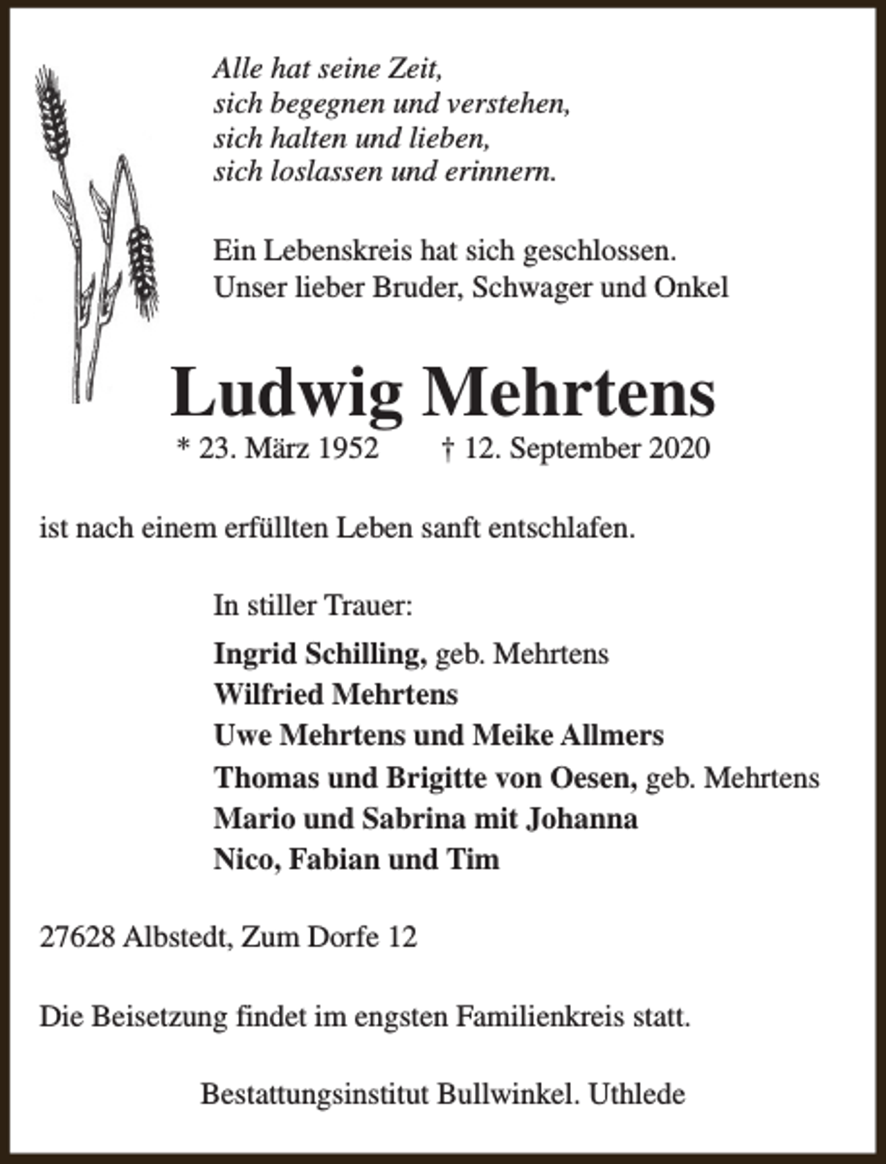 <p>Alle hat seine Zeit,<br />sich begegnen und verstehen,<br />sich halten und lieben,<br />sich loslassen und erinnern.<br />Ein Lebenskreis hat sich geschlossen.<br />Unser lieber Bruder, Schwager und Onkel</p><p>Ludwig Mehrtens<br />* 23. März 1952</p><p>† 12. September 2020</p><p>ist nach einem erfüllten Leben sanft entschlafen.<br />In stiller Trauer:<br />Ingrid Schilling, geb. Mehrtens<br />Wilfried Mehrtens<br />Uwe Mehrtens und Meike Allmers<br />Thomas und Brigitte von Oesen, geb. Mehrtens<br />Mario und Sabrina mit Johanna<br />Nico, Fabian und Tim<br />27628 Albstedt, Zum Dorfe 12<br />Die Beisetzung findet im engsten Familienkreis statt.<br />Bestattungsinstitut Bullwinkel. Uthlede</p>