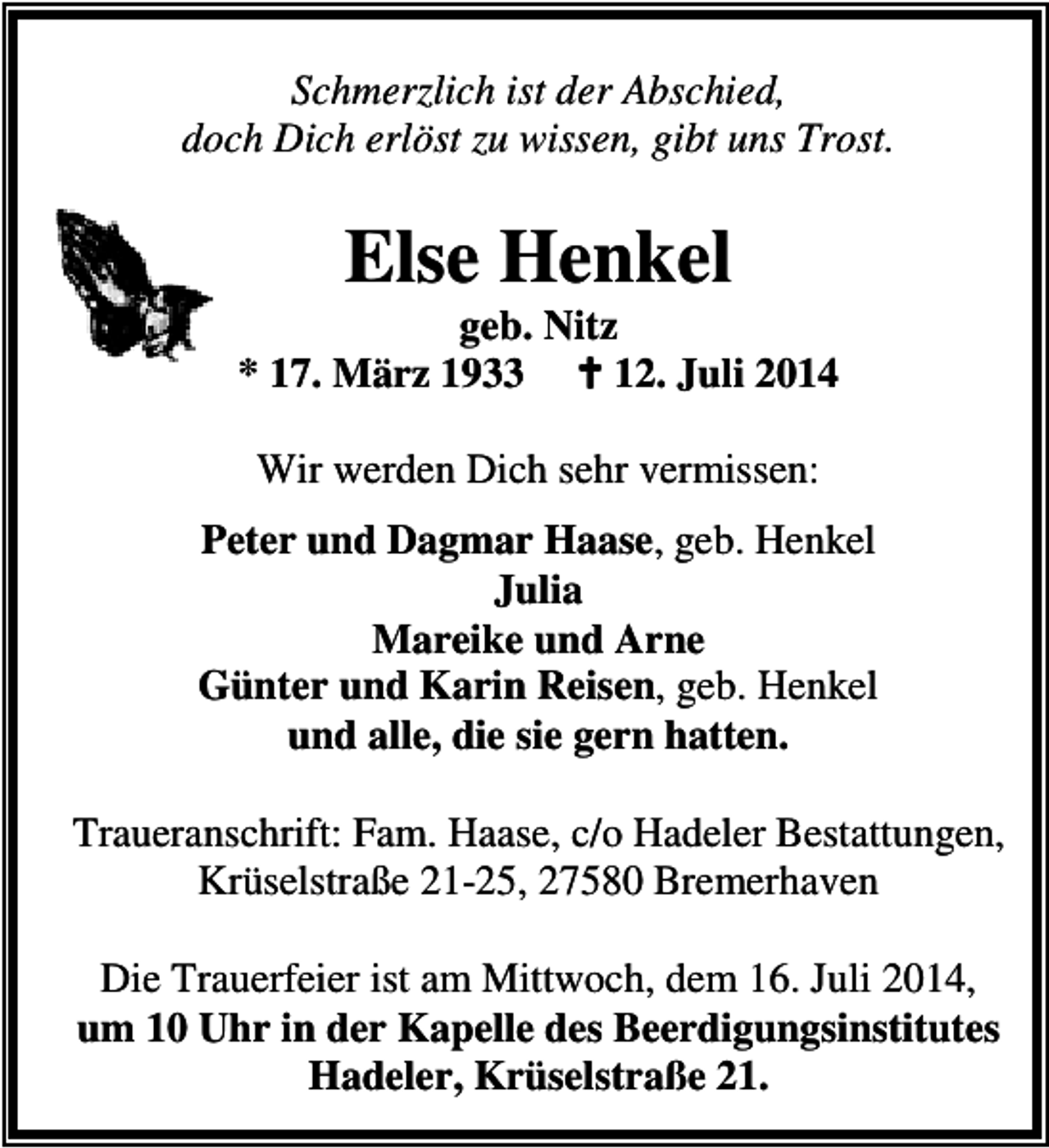 <p>Schmerzlich ist der Abschied,<br />doch Dich erlöst zu wissen, gibt uns Trost.</p><p>Else Henkel</p><p>geb. Nitz<br />* 17. März 1933<br />12. Juli 2014<br />Wir werden Dich sehr vermissen:<br />Peter und Dagmar Haase, geb. Henkel<br />Julia<br />Mareike und Arne<br />Günter und Karin Reisen, geb. Henkel<br />und alle, die sie gern hatten.<br />Traueranschrift: Fam. Haase, c/o Hadeler Bestattungen,<br />Krüselstraße 21-25, 27580 Bremerhaven<br />Die Trauerfeier ist am Mittwoch, dem 16. Juli 2014,<br />um 10 Uhr in der Kapelle des Beerdigungsinstitutes<br />Hadeler, Krüselstraße 21.</p>