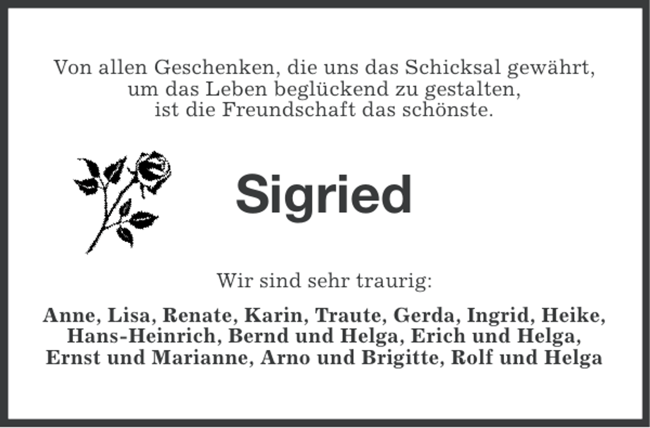 <p>Von allen Geschenken, die uns das Schicksal gewährt,<br />um das Leben beglückend zu gestalten,<br />ist die Freundschaft das schönste.</p><p>Sigried<br />Wir sind sehr traurig:<br />Anne, Lisa, Renate, Karin, Traute, Gerda, Ingrid, Heike,<br />Hans-Heinrich, Bernd und Helga, Erich und Helga,<br />Ernst und Marianne, Arno und Brigitte, Rolf und Helga</p>