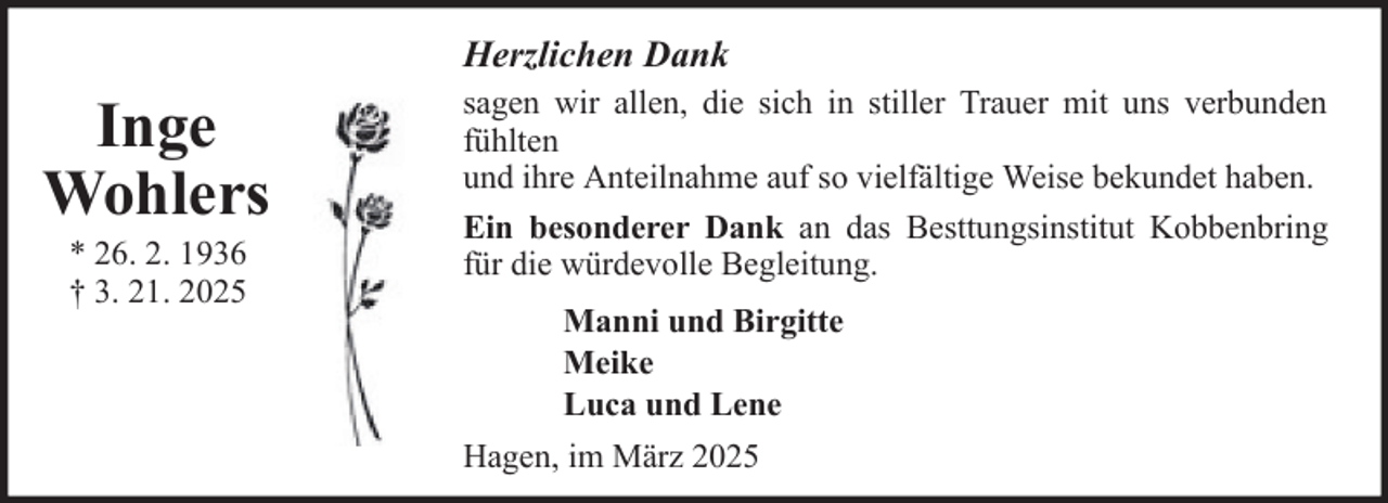<p>Herzlichen Dank</p><p>Inge<br />Wohlers<br />* 26. 2. 1936<br />† 3. 21. 2025</p><p>sagen wir allen, die sich in stiller Trauer mit uns verbunden<br />fühlten<br />und ihre Anteilnahme auf so vielfältige Weise bekundet haben.<br />Ein besonderer Dank an das Besttungsinstitut Kobbenbring<br />für die würdevolle Begleitung.<br />Manni und Birgitte<br />Meike<br />Luca und Lene<br />Hagen, im März 2025</p>