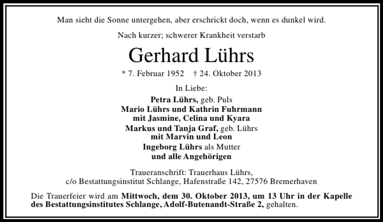 <p>Man sieht die Sonne untergehen, aber erschrickt doch, wenn es dunkel wird.<br />Nach kurzer; schwerer Krankheit verstarb</p><p>Gerhard Lührs</p><p>* 7. Februar 1952</p><p>† 24. Oktober 2013</p><p>In Liebe:<br />Petra Lührs, geb. Puls<br />Mario Lührs und Kathrin Fuhrmann<br />mit Jasmine, Celina und Kyara<br />Markus und Tanja Graf, geb. Lührs<br />mit Marvin und Leon<br />Ingeborg Lührs als Mutter<br />und alle Angehörigen<br />Traueranschrift: Trauerhaus Lührs,<br />c/o Bestattungsinstitut Schlange, Hafenstraße 142, 27576 Bremerhaven<br />Die Trauerfeier wird am Mittwoch, dem 30. Oktober 2013, um 13 Uhr in der Kapelle<br />des Bestattungsinstitutes Schlange, Adolf-Butenandt-Straße 2, gehalten.</p>