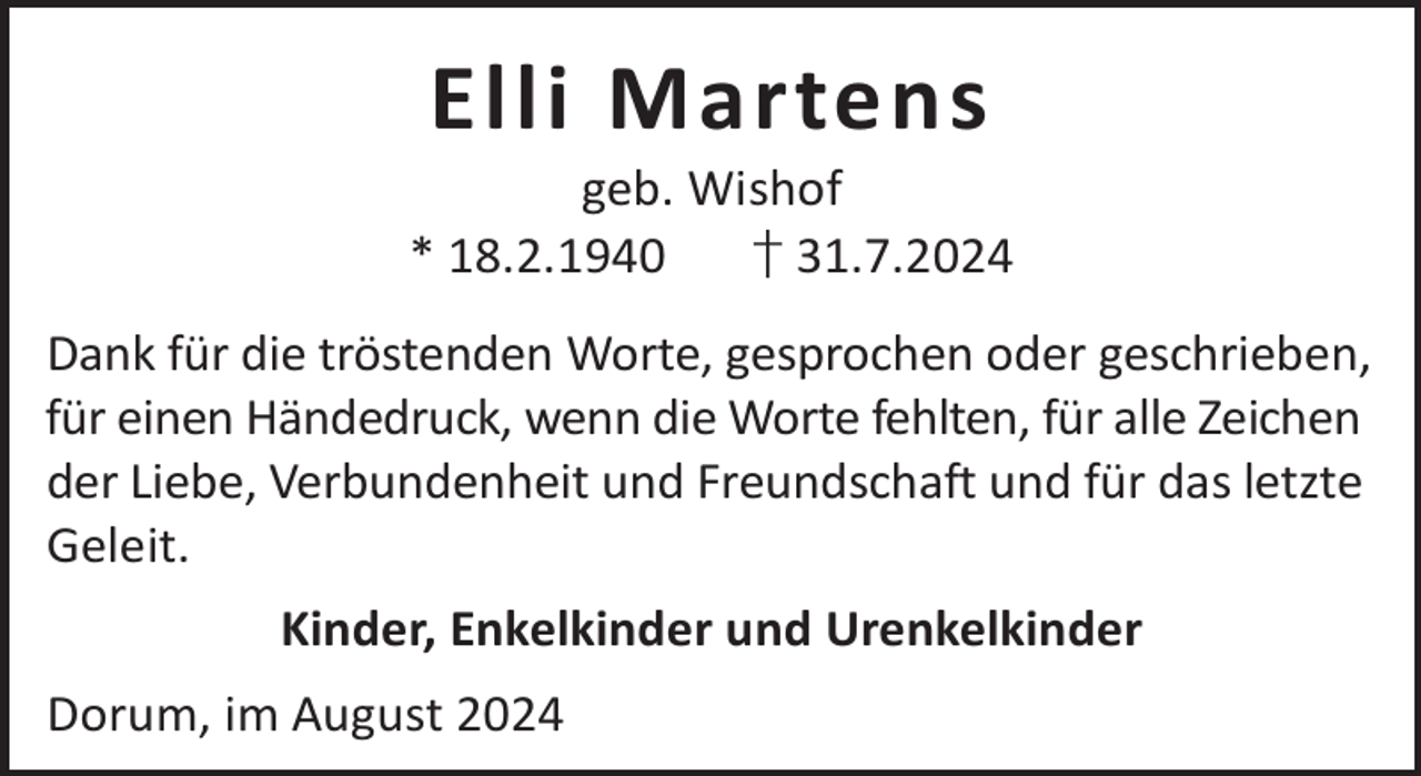 <p>Elli Martens</p><p>geb. Wishof<br />* 18.2.1940<br />† 31.7.2024<br />Dank für die tröstenden Worte, gesprochen oder geschrieben,<br />für einen Händedruck, wenn die Worte fehlten, für alle Zeichen<br />der Liebe, Verbundenheit und Freundschaft und für das letzte<br />Geleit.<br />Kinder, Enkelkinder und Urenkelkinder<br />Dorum, im August 2024</p>