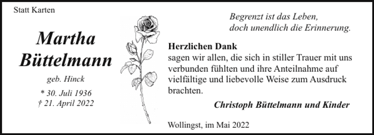 <p>Statt Karten</p><p>Martha<br />Büttelmann<br />geb. Hinck<br />* 30. Juli 1936<br />† 21. April 2022</p><p>Begrenzt ist das Leben,<br />doch unendlich die Erinnerung.<br />Herzlichen Dank<br />sagen wir allen, die sich in stiller Trauer mit uns<br />verbunden fühlten und ihre Anteilnahme auf<br />vielfältige und liebevolle Weise zum Ausdruck<br />brachten.<br />Christoph Büttelmann und Kinder<br />Wollingst, im Mai 2022</p>