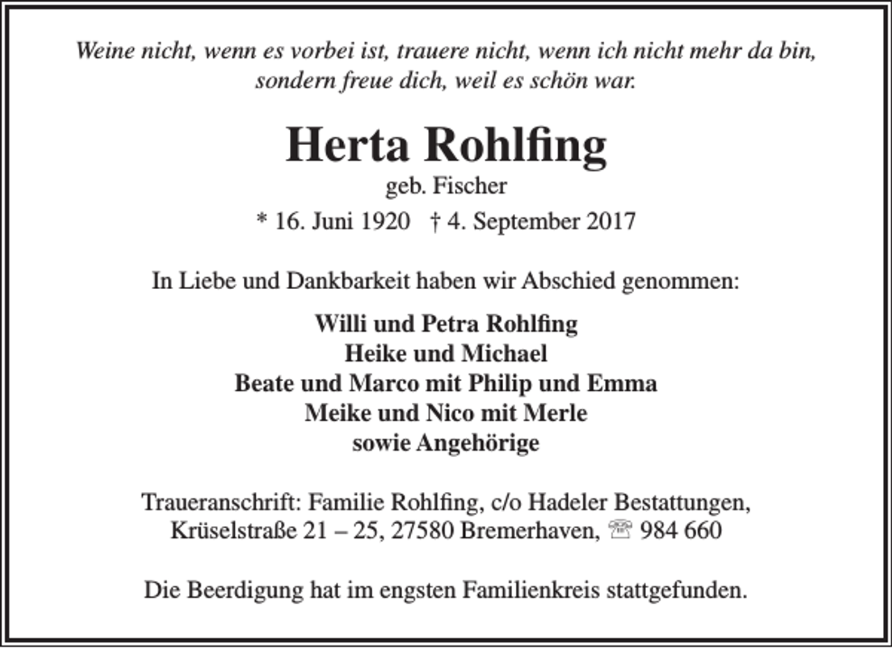 <p>Weine nicht, wenn es vorbei ist, trauere nicht, wenn ich nicht mehr da bin,<br />sondern freue dich, weil es schön war.</p><p>Herta Rohlfing</p><p>geb. Fischer<br />* 16. Juni 1920 † 4. September 2017<br />In Liebe und Dankbarkeit haben wir Abschied genommen:<br />Willi und Petra Rohlfing<br />Heike und Michael<br />Beate und Marco mit Philip und Emma<br />Meike und Nico mit Merle<br />sowie Angehörige<br />Traueranschrift: Familie Rohlfing, c/o Hadeler Bestattungen,<br />Krüselstraße 21 – 25, 27580 Bremerhaven,  984 660<br />Die Beerdigung hat im engsten Familienkreis stattgefunden.</p>