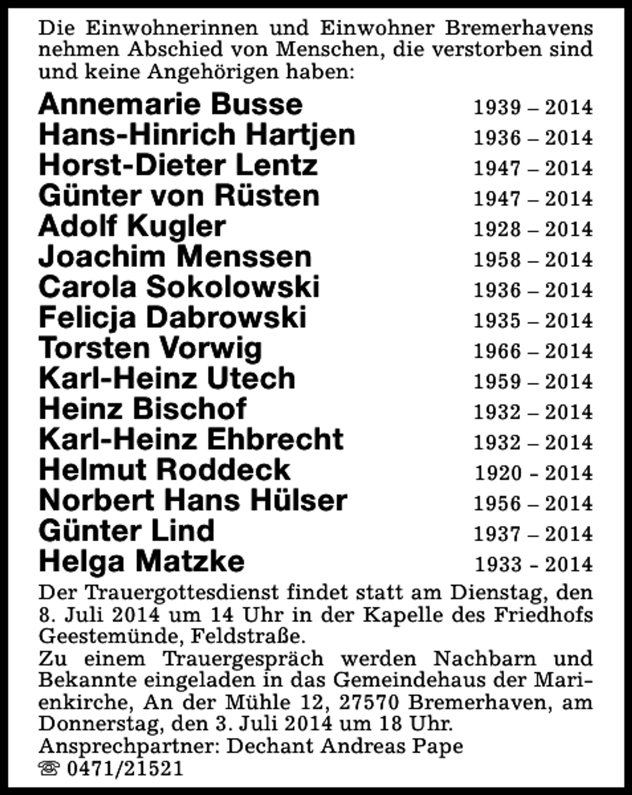 <p>Die Einwohnerinnen und Einwohner Bremerhavens<br />nehmen Abschied von Menschen, die verstorben sind<br />und keine Angehörigen haben:</p><p>Annemarie Busse<br />Hans-Hinrich Hartjen<br />Horst-Dieter Lentz<br />Günter von Rüsten<br />Adolf Kugler<br />Joachim Menssen<br />Carola Sokolowski<br />Felicja Dabrowski<br />Torsten Vorwig<br />Karl-Heinz Utech<br />Heinz Bischof<br />Karl-Heinz Ehbrecht<br />Helmut Roddeck<br />Norbert Hans Hülser<br />Günter Lind<br />Helga Matzke</p><p>1939 – 2014<br />1936 – 2014<br />1947 – 2014<br />1947 – 2014<br />1928 – 2014<br />1958 – 2014<br />1936 – 2014<br />1935 – 2014<br />1966 – 2014<br />1959 – 2014<br />1932 – 2014<br />1932 – 2014<br />1920 - 2014<br />1956 – 2014<br />1937 – 2014<br />1933 - 2014<br />Der Trauergottesdienst findet statt am Dienstag, den<br />8. Juli 2014 um 14 Uhr in der Kapelle des Friedhofs<br />Geestemünde, Feldstraße.<br />Zu einem Trauergespräch werden Nachbarn und<br />Bekannte eingeladen in das Gemeindehaus der Marienkirche, An der Mühle 12, 27570 Bremerhaven, am<br />Donnerstag, den 3. Juli 2014 um 18 Uhr.<br />Ansprechpartner: Dechant Andreas Pape<br />s 0471/21521</p>