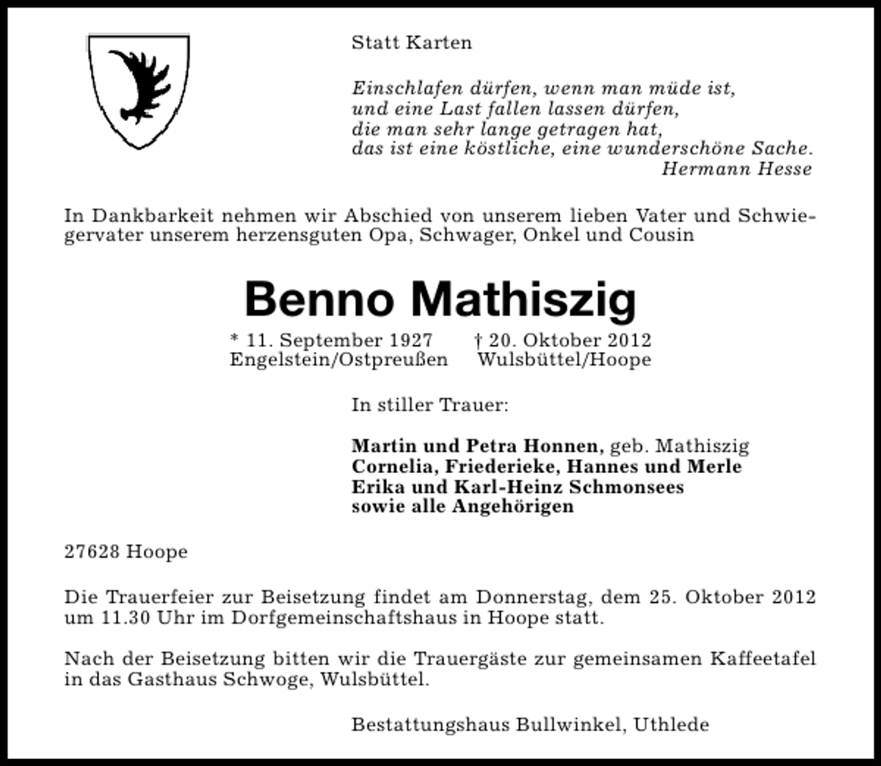 <p>Statt Karten<br />Einschlafen dürfen, wenn man müde ist,<br />und eine Last fallen lassen dürfen,<br />die man sehr lange getragen hat,<br />das ist eine köstliche, eine wunderschöne Sache.<br />Hermann Hesse<br />In Dankbarkeit nehmen wir Abschied von unserem lieben Vater und Schwiegervater unserem herzensguten Opa, Schwager, Onkel und Cousin</p><p>Benno Mathiszig</p><p>* 11. September 1927<br />Engelstein/Ostpreußen</p><p>† 20. Oktober 2012<br />Wulsbüttel/Hoope</p><p>In stiller Trauer:<br />Martin und Petra Honnen, geb. Mathiszig<br />Cornelia, Friederieke, Hannes und Merle<br />Erika und Karl-Heinz Schmonsees<br />sowie alle Angehörigen<br />27628 Hoope<br />Die Trauerfeier zur Beisetzung findet am Donnerstag, dem 25. Oktober 2012<br />um 11.30 Uhr im Dorfgemeinschaftshaus in Hoope statt.<br />Nach der Beisetzung bitten wir die Trauergäste zur gemeinsamen Kaffeetafel<br />in das Gasthaus Schwoge, Wulsbüttel.<br />Bestattungshaus Bullwinkel, Uthlede</p>