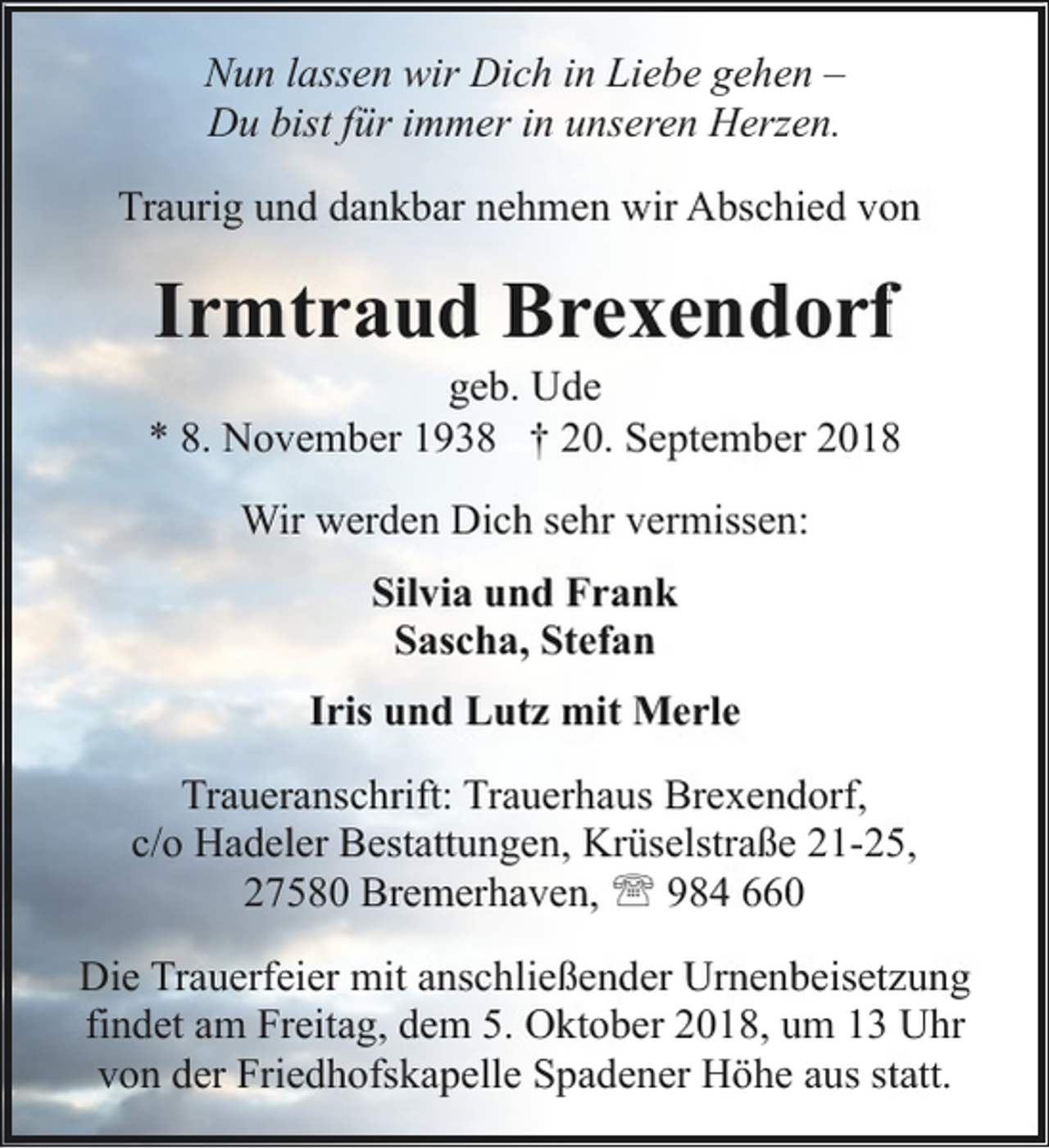 <p>Nun lassen wir Dich in Liebe gehen –<br />Du bist für immer in unseren Herzen.<br />Traurig und dankbar nehmen wir Abschied von</p><p>Irmtraud Brexendorf</p><p>geb. Ude<br />* 8. November 1938 † 20. September 2018<br />Wir werden Dich sehr vermissen:<br />Silvia und Frank<br />Sascha, Stefan<br />Iris und Lutz mit Merle<br />Traueranschrift: Trauerhaus Brexendorf,<br />c/o Hadeler Bestattungen, Krüselstraße 21-25,<br />27580 Bremerhaven, ' 984 660<br />Die Trauerfeier mit anschließender Urnenbeisetzung<br />findet am Freitag, dem 5. Oktober 2018, um 13 Uhr<br />von der Friedhofskapelle Spadener Höhe aus statt.</p>