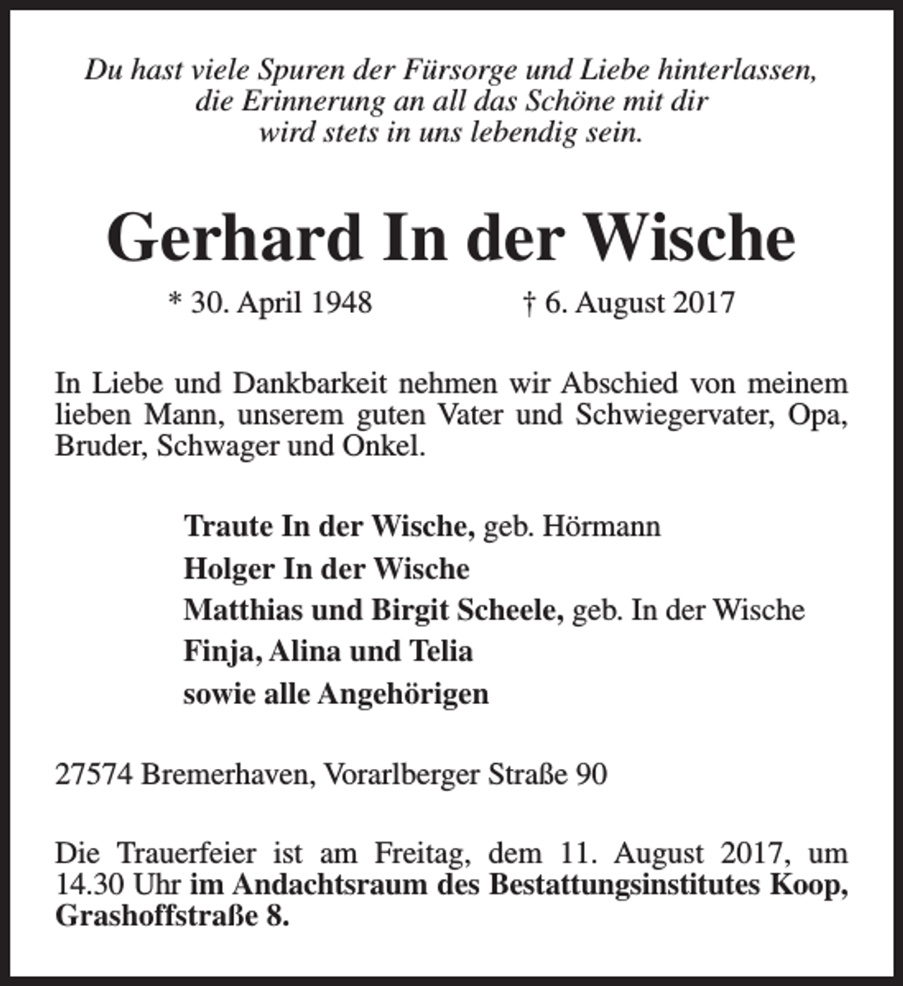 <p>Du hast viele Spuren der Fürsorge und Liebe hinterlassen,<br />die Erinnerung an all das Schöne mit dir<br />wird stets in uns lebendig sein.</p><p>Gerhard In der Wische<br />* 30. April 1948</p><p>† 6. August 2017</p><p>In Liebe und Dankbarkeit nehmen wir Abschied von meinem<br />lieben Mann, unserem guten Vater und Schwiegervater, Opa,<br />Bruder, Schwager und Onkel.<br />Traute In der Wische, geb. Hörmann<br />Holger In der Wische<br />Matthias und Birgit Scheele, geb. In der Wische<br />Finja, Alina und Telia<br />sowie alle Angehörigen<br />27574 Bremerhaven, Vorarlberger Straße 90<br />Die Trauerfeier ist am Freitag, dem 11. August 2017, um<br />14.30 Uhr im Andachtsraum des Bestattungsinstitutes Koop,<br />Grashoffstraße 8.</p>