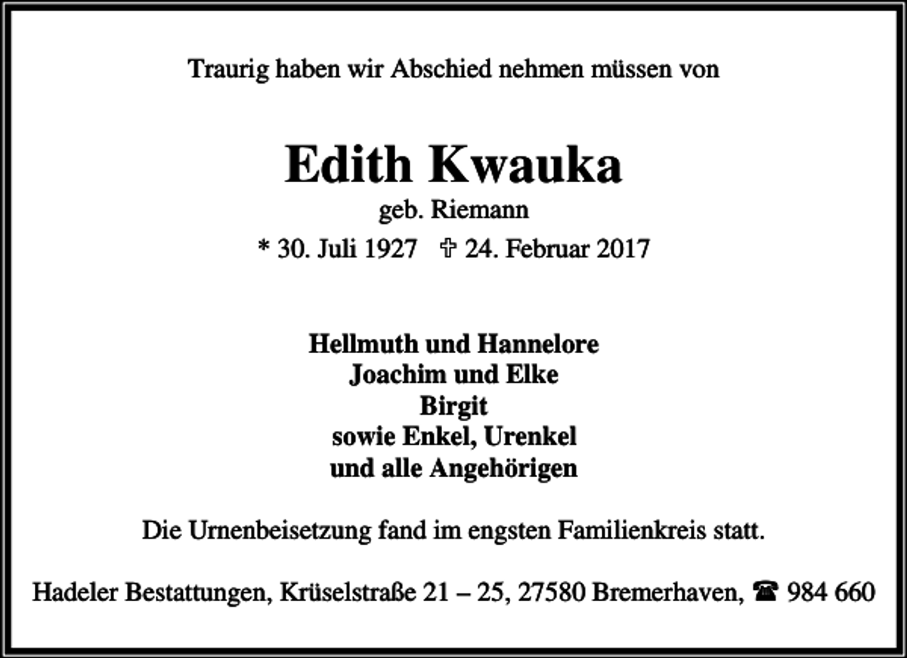 <p>Traurig haben wir Abschied nehmen müssen von</p><p>Edith Kwauka</p><p>geb. Riemann<br />* 30. Juli 1927 ; 24. Februar 2017<br />Hellmuth und Hannelore<br />Joachim und Elke<br />Birgit<br />sowie Enkel, Urenkel<br />und alle Angehörigen<br />Die Urnenbeisetzung fand im engsten Familienkreis statt.<br />Hadeler Bestattungen, Krüselstraße 21 – 25, 27580 Bremerhaven,<br />984 660</p>