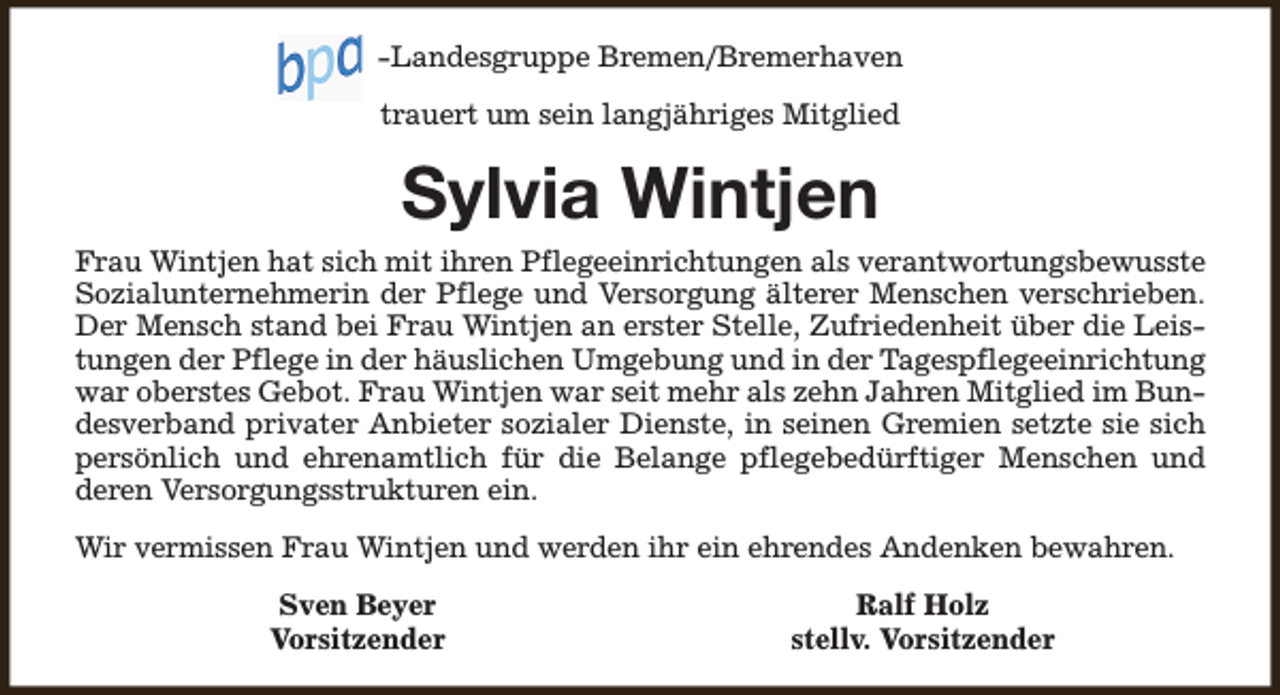<p>-Landesgruppe Bremen/Bremerhaven<br />trauert um sein langjähriges Mitglied</p><p>Sylvia Wintjen</p><p>Frau Wintjen hat sich mit ihren Pflegeeinrichtungen als verantwortungsbewusste<br />Sozialunternehmerin der Pflege und Versorgung älterer Menschen verschrieben.<br />Der Mensch stand bei Frau Wintjen an erster Stelle, Zufriedenheit über die Leistungen der Pflege in der häuslichen Umgebung und in der Tagespflegeeinrichtung<br />war oberstes Gebot. Frau Wintjen war seit mehr als zehn Jahren Mitglied im Bundesverband privater Anbieter sozialer Dienste, in seinen Gremien setzte sie sich<br />persönlich und ehrenamtlich für die Belange pflegebedürftiger Menschen und<br />deren Versorgungsstrukturen ein.<br />Wir vermissen Frau Wintjen und werden ihr ein ehrendes Andenken bewahren.<br />Sven Beyer<br />Vorsitzender</p><p>Ralf Holz<br />stellv. Vorsitzender</p>
