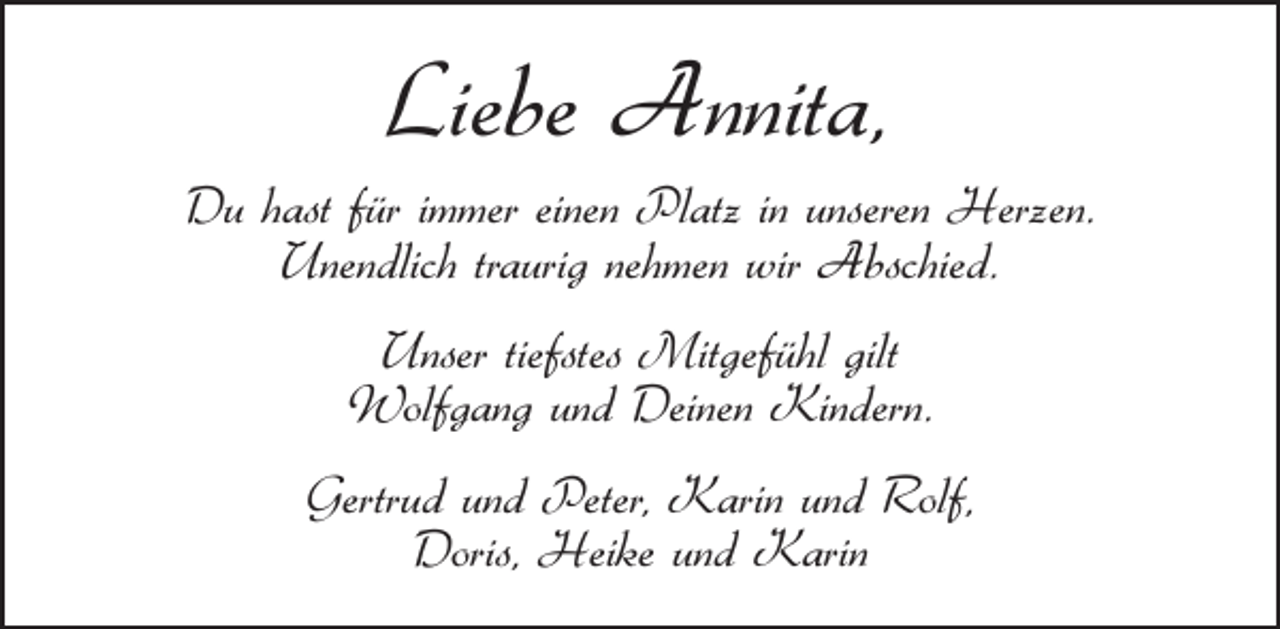 <p>Liebe Annita,</p><p>Du hast für immer einen Platz in unseren Herzen.<br />Unendlich traurig nehmen wir Abschied.<br />Unser tiefstes Mitgefühl gilt<br />Wolfgang und Deinen Kindern.<br />Gertrud und Peter, Karin und Rolf,<br />Doris, Heike und Karin</p>