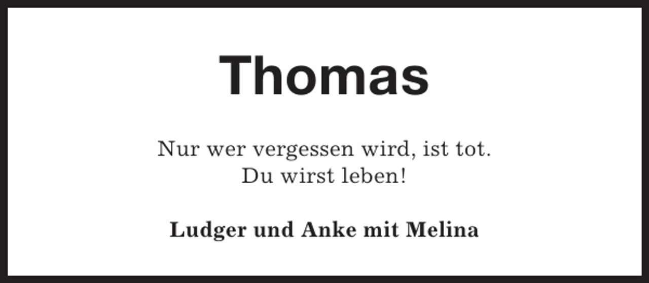 <p>Thomas<br />Nur wer vergessen wird, ist tot.<br />Du wirst leben!<br />Ludger und Anke mit Melina</p>