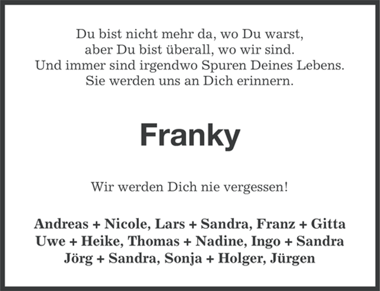 <p>Du bist nicht mehr da, wo Du warst,<br />aber Du bist überall, wo wir sind.<br />Und immer sind irgendwo Spuren Deines Lebens.<br />Sie werden uns an Dich erinnern.</p><p>Franky<br />Wir werden Dich nie vergessen!</p><p>Andreas + Nicole, Lars + Sandra, Franz + Gitta<br />Uwe + Heike, Thomas + Nadine, Ingo + Sandra<br />Jörg + Sandra, Sonja + Holger, Jürgen</p>