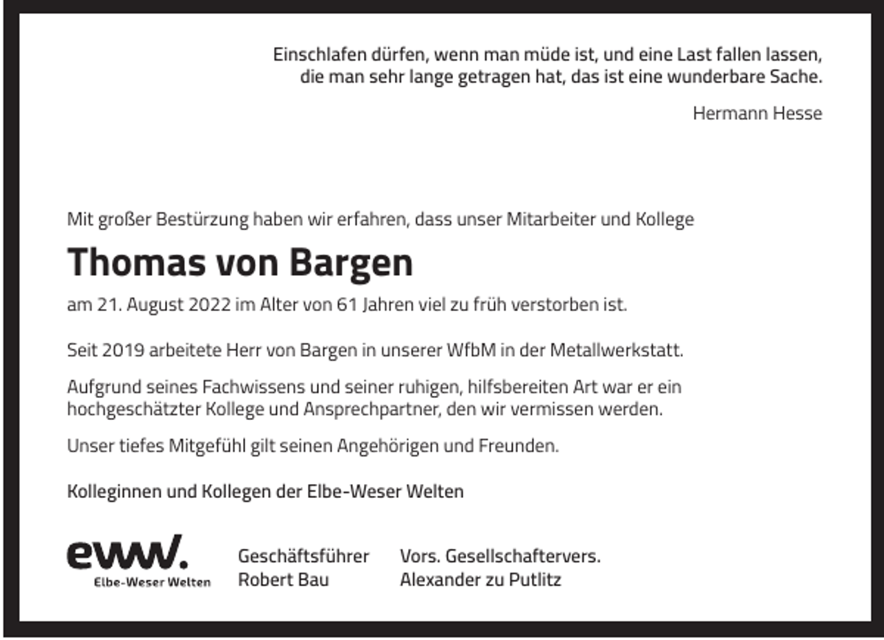 <p>Einschlafen dürfen, wenn man müde ist, und eine Last fallen lassen,<br />die man sehr lange getragen hat, das ist eine wunderbare Sache.<br />Hermann Hesse</p><p>Mit großer Bestürzung haben wir erfahren, dass unser Mitarbeiter und Kollege</p><p>Thomas von Bargen<br />am 21. August 2022 im Alter von 61 Jahren viel zu früh verstorben ist.<br />Seit 2019 arbeitete Herr von Bargen in unserer WfbM in der Metallwerkstatt.<br />Aufgrund seines Fachwissens und seiner ruhigen, hilfsbereiten Art war er ein<br />hochgeschätzter Kollege und Ansprechpartner, den wir vermissen werden.<br />Unser tiefes Mitgefühl gilt seinen Angehörigen und Freunden.<br />Kolleginnen und Kollegen der Elbe-Weser Welten<br />Geschäftsführer<br />Robert Bau</p><p>Vors. Gesellschaftervers.<br />Alexander zu Putlitz</p>
