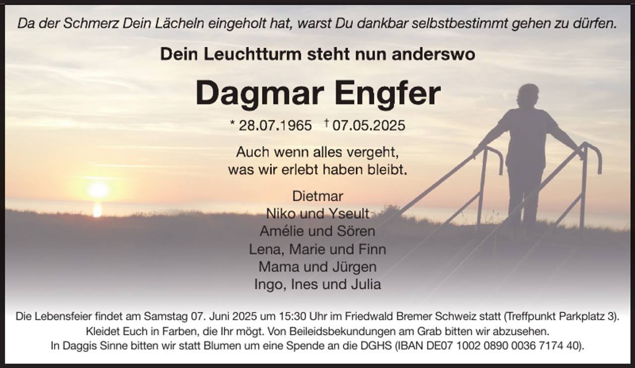 <p>Da der Schmerz<br />rzz Dein Lächeln eingeholt hat, warst Du dankbar selbstbestimmt gehen zu dürf<br />rfen.<br />f</p>
<p>Dein Leuchtturm steht nun anderswo</p>
<p>Dagmar Engfer<br />* 28.07.1965</p>
<p>07.05.2025</p>
<p>Auch wenn alles vergeht,<br />was wir erlebt haben bleibt.<br />Dietmar<br />Niko und Yseult<br />Amélie und Sören<br />Lena, Marie und Finn<br />Mama und Jürgen<br />Ingo, Ines und Julia<br />Die Lebensfeier findet am Samstag 07. Juni 2025 um 15:30 Uhr im Friedwald Bremer Schweiz statt (Treffpunkt Parkplatz 3).<br />Kleidet Euch in Farben, die Ihr mögt. Von Beileidsbekundungen am Grab bitten wir abzusehen.<br />In Daggis Sinne bitten wir statt Blumen um eine Spende an die DGHS (IBAN DE07 1002 089036 7170).</p>