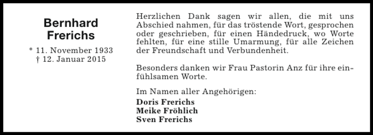 <p>Bernhard<br />Frerichs<br />* 11. November 1933<br />† 12. Januar 2015</p><p>Herzlichen Dank sagen wir allen, die mit uns<br />Abschied nahmen, für das tröstende Wort, gesprochen<br />oder geschrieben, für einen Händedruck, wo Worte<br />fehlten, für eine stille Umarmung, für alle Zeichen<br />der Freundschaft und Verbundenheit.<br />Besonders danken wir Frau Pastorin Anz für ihre einfühlsamen Worte.<br />Im Namen aller Angehörigen:<br />Doris Frerichs<br />Meike Fröhlich<br />Sven Frerichs</p>