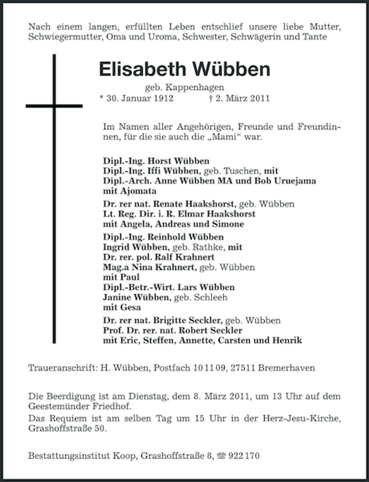 <p>Nach einem langen, erfüllten Leben entschlief unsere liebe Mutter, Schwiegermutter, Oma und Uroma, Schwester, Schwägerin und Tante<br />Elisabeth Wübben<br />geb. Kappenhagen<br />* 30. Januar 1912 † 2. März 2011<br />Im Namen aller Angehörigen, Freunde und Freundinnen, für die sie auch die „Mami“ war.</p><p>Dipl.-Ing. Horst Wübben<br />Dipl.-Ing. Iffi Wübben, geb. Tuschen, mit<br />Dipl.-Arch. Anne Wübben MA und Bob Uruejama<br />mit Ajomata<br />Dr. rer nat. Renate Haakshorst, geb. Wübben<br />Lt. Reg. Dir. i. R. Elmar Haakshorst<br />mit Angela, Andreas und Simone<br />Dipl.-Ing. Reinhold Wübben<br />Ingrid Wübben, geb. Rathke, mit<br />Dr. rer. pol. Ralf Krahnert<br />Mag.a Nina Krahnert, geb. Wübben<br />mit Paul<br />Dipl.-Betr.-Wirt. Lars Wübben<br />Janine Wübben, geb. Schleeh<br />mit Gesa<br />Dr. rer nat. Brigitte Seckler, geb. Wübben<br />Prof. Dr. rer. nat. Robert Seckler<br />mit Eric, Steffen, Annette, Carsten und Henrik<br />Traueranschrift: H. Wübben, Postfach 10 11 09, 27511 Bremerhaven<br />Die Beerdigung ist am Dienstag, dem 8. März 2011, um 13 Uhr auf dem Geestemünder Friedhof.<br />Das Requiem ist am selben Tag um 15 Uhr in der Herz-Jesu-Kirche,<br />Grashoffstraße 50.<br />Bestattungsinstitut Koop, Grashoffstraße 8, T 922 170</p>