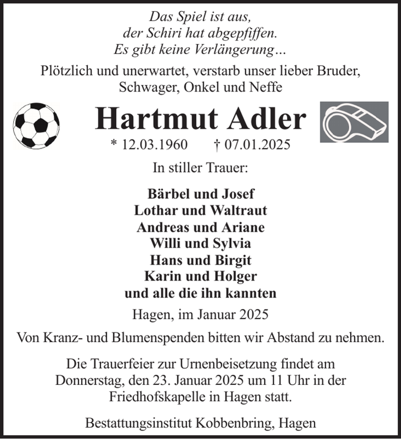<p>Das Spiel ist aus,<br />der Schiri hat abgepfiffen.<br />Es gibt keine Verlängerung…<br />Plötzlich und unerwartet, verstarb unser lieber Bruder,<br />Schwager, Onkel und Neffe</p><p>Hartmut Adler<br />* 12.03.1960</p><p>† 07.01.2025</p><p>In stiller Trauer:<br />Bärbel und Josef<br />Lothar und Waltraut<br />Andreas und Ariane<br />Willi und Sylvia<br />Hans und Birgit<br />Karin und Holger<br />und alle die ihn kannten<br />Hagen, im Januar 2025<br />Von Kranz- und Blumenspenden bitten wir Abstand zu nehmen.<br />Die Trauerfeier zur Urnenbeisetzung findet am<br />Donnerstag, den 23. Januar 2025 um 11 Uhr in der<br />Friedhofskapelle in Hagen statt.<br />Bestattungsinstitut Kobbenbring, Hagen</p>