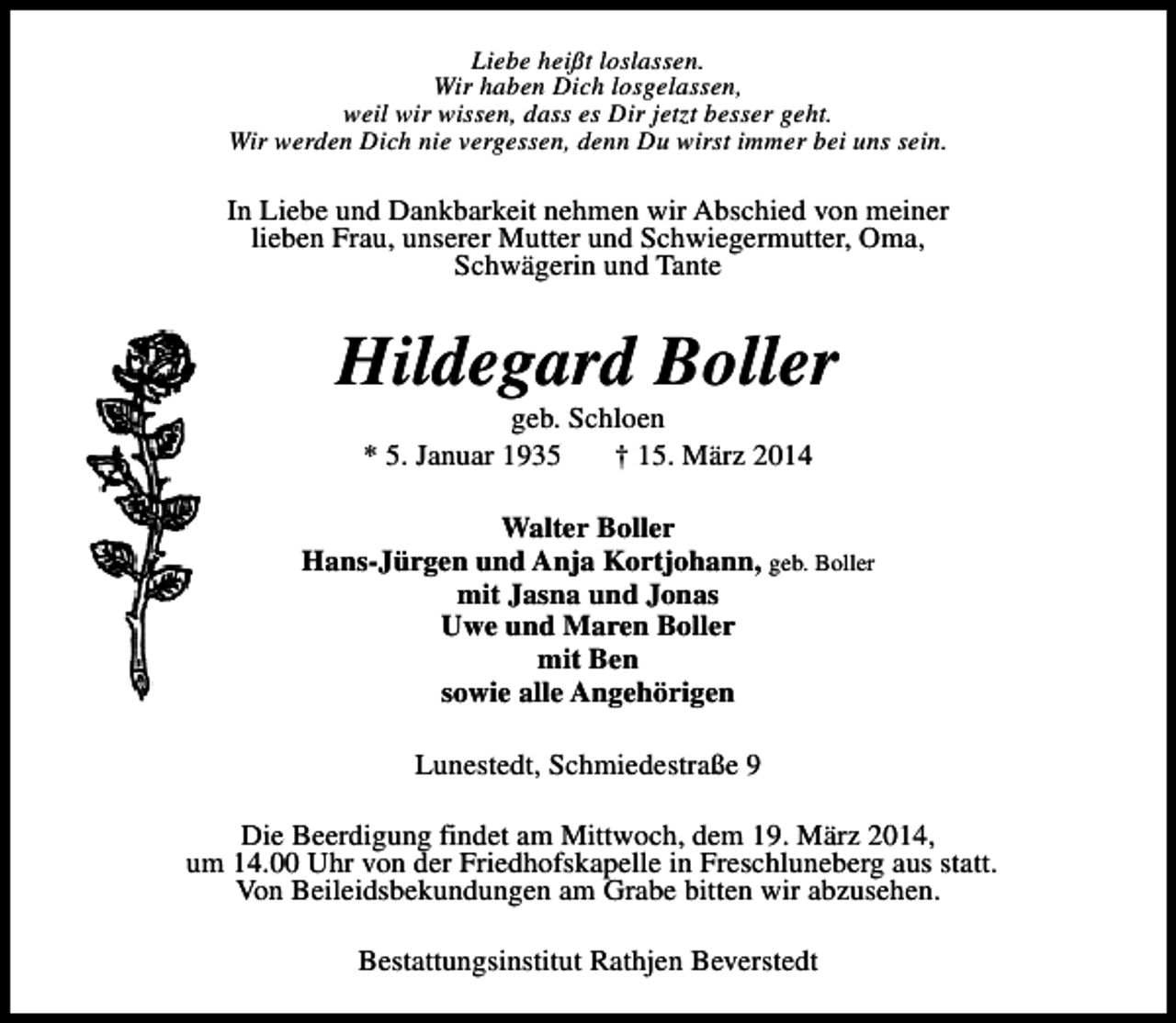 <p>Liebe heißt loslassen.<br />Wir haben Dich losgelassen,<br />weil wir wissen, dass es Dir jetzt besser geht.<br />Wir werden Dich nie vergessen, denn Du wirst immer bei uns sein.</p><p>In Liebe und Dankbarkeit nehmen wir Abschied von meiner<br />lieben Frau, unserer Mutter und Schwiegermutter, Oma,<br />Schwägerin und Tante</p><p>Hildegard Boller<br />geb. Schloen<br />* 5. Januar 1935<br />† 15. März 2014</p><p>Walter Boller<br />Hans-Jürgen und Anja Kortjohann, geb. Boller<br />mit Jasna und Jonas<br />Uwe und Maren Boller<br />mit Ben<br />sowie alle Angehörigen<br />Lunestedt, Schmiedestraße 9<br />Die Beerdigung findet am Mittwoch, dem 19. März 2014,<br />um 14.00 Uhr von der Friedhofskapelle in Freschluneberg aus statt.<br />Von Beileidsbekundungen am Grabe bitten wir abzusehen.<br />Bestattungsinstitut Rathjen Beverstedt</p>