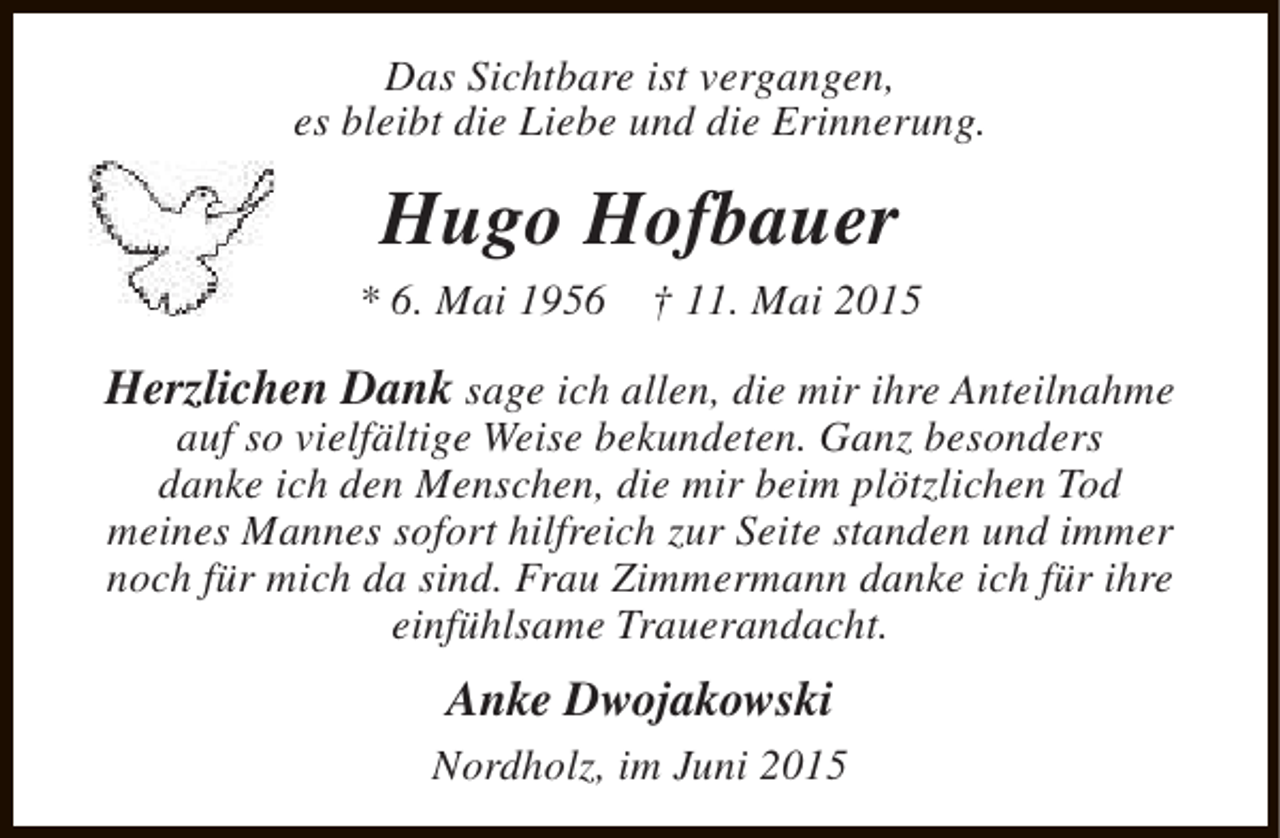 <p>Das Sichtbare ist vergangen,<br />es bleibt die Liebe und die Erinnerung.</p><p>Hugo Hofbauer<br />* 6. Mai 1956</p><p>† 11. Mai 2015</p><p>Herzlichen Dank sage ich allen, die mir ihre Anteilnahme<br />auf so vielfältige Weise bekundeten. Ganz besonders<br />danke ich den Menschen, die mir beim plötzlichen Tod<br />meines Mannes sofort hilfreich zur Seite standen und immer<br />noch für mich da sind. Frau Zimmermann danke ich für ihre<br />einfühlsame Trauerandacht.</p><p>Anke Dwojakowski<br />Nordholz, im Juni 2015</p>