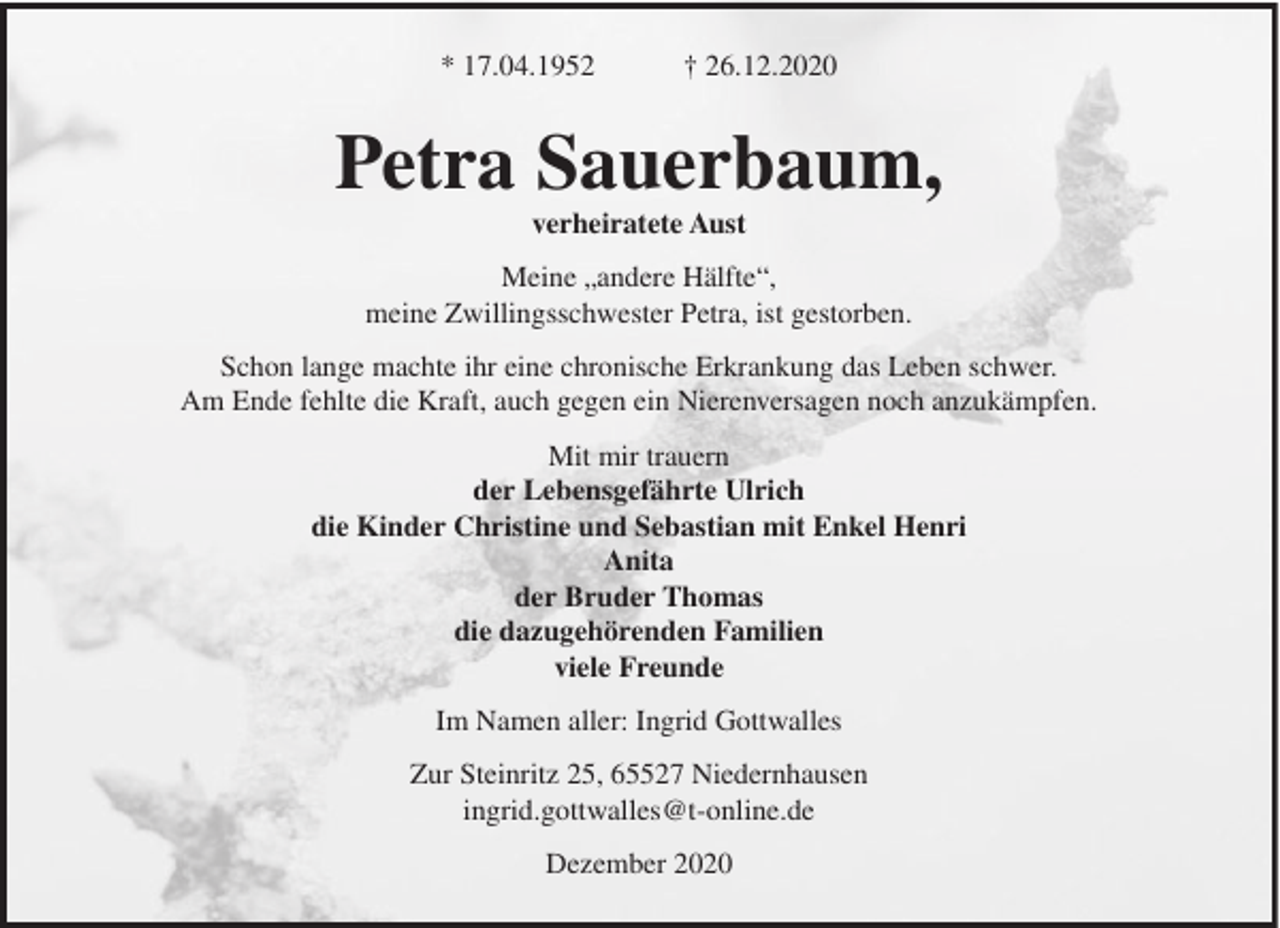 <p>* 17.04.1952</p><p>† 26.12.2020</p><p>Petra Sauerbaum,<br />verheiratete Aust<br />Meine „andere Hälfte“,<br />meine Zwillingsschwester Petra, ist gestorben.<br />Schon lange machte ihr eine chronische Erkrankung das Leben schwer.<br />Am Ende fehlte die Kraft, auch gegen ein Nierenversagen noch anzukämpfen.<br />Mit mir trauern<br />der Lebensgefährte Ulrich<br />die Kinder Christine und Sebastian mit Enkel Henri<br />Anita<br />der Bruder Thomas<br />die dazugehörenden Familien<br />viele Freunde<br />Im Namen aller: Ingrid Gottwalles<br />Zur Steinritz 25, 65527 Niedernhausen<br />ingrid.gottwalles@t-online.de<br />Dezember 2020</p>