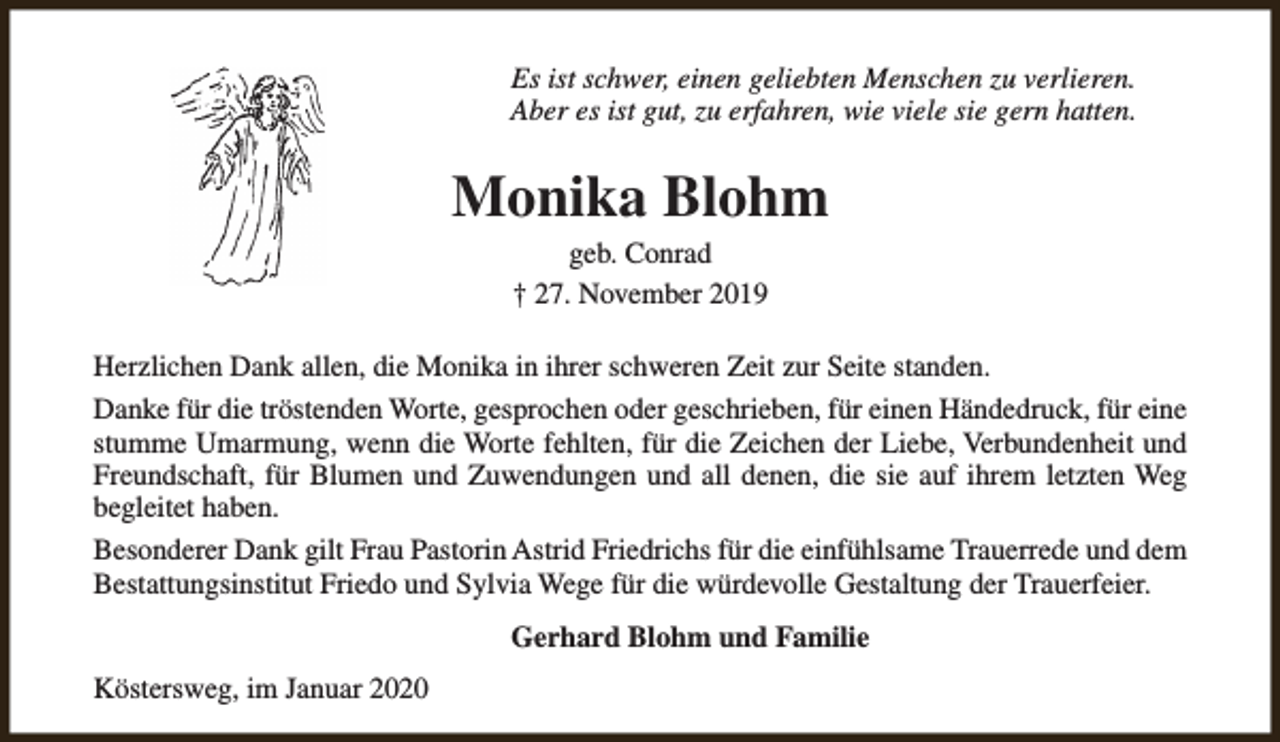<p>Es ist schwer, einen geliebten Menschen zu verlieren.<br />Aber es ist gut, zu erfahren, wie viele sie gern hatten.</p><p>Monika Blohm<br />geb. Conrad<br />† 27. November 2019</p><p>Herzlichen Dank allen, die Monika in ihrer schweren Zeit zur Seite standen.<br />Danke für die tröstenden Worte, gesprochen oder geschrieben, für einen Händedruck, für eine<br />stumme Umarmung, wenn die Worte fehlten, für die Zeichen der Liebe, Verbundenheit und<br />Freundschaft, für Blumen und Zuwendungen und all denen, die sie auf ihrem letzten Weg<br />begleitet haben.<br />Besonderer Dank gilt Frau Pastorin Astrid Friedrichs für die einfühlsame Trauerrede und dem<br />Bestattungsinstitut Friedo und Sylvia Wege für die würdevolle Gestaltung der Trauerfeier.<br />Gerhard Blohm und Familie<br />Köstersweg, im Januar 2020</p>