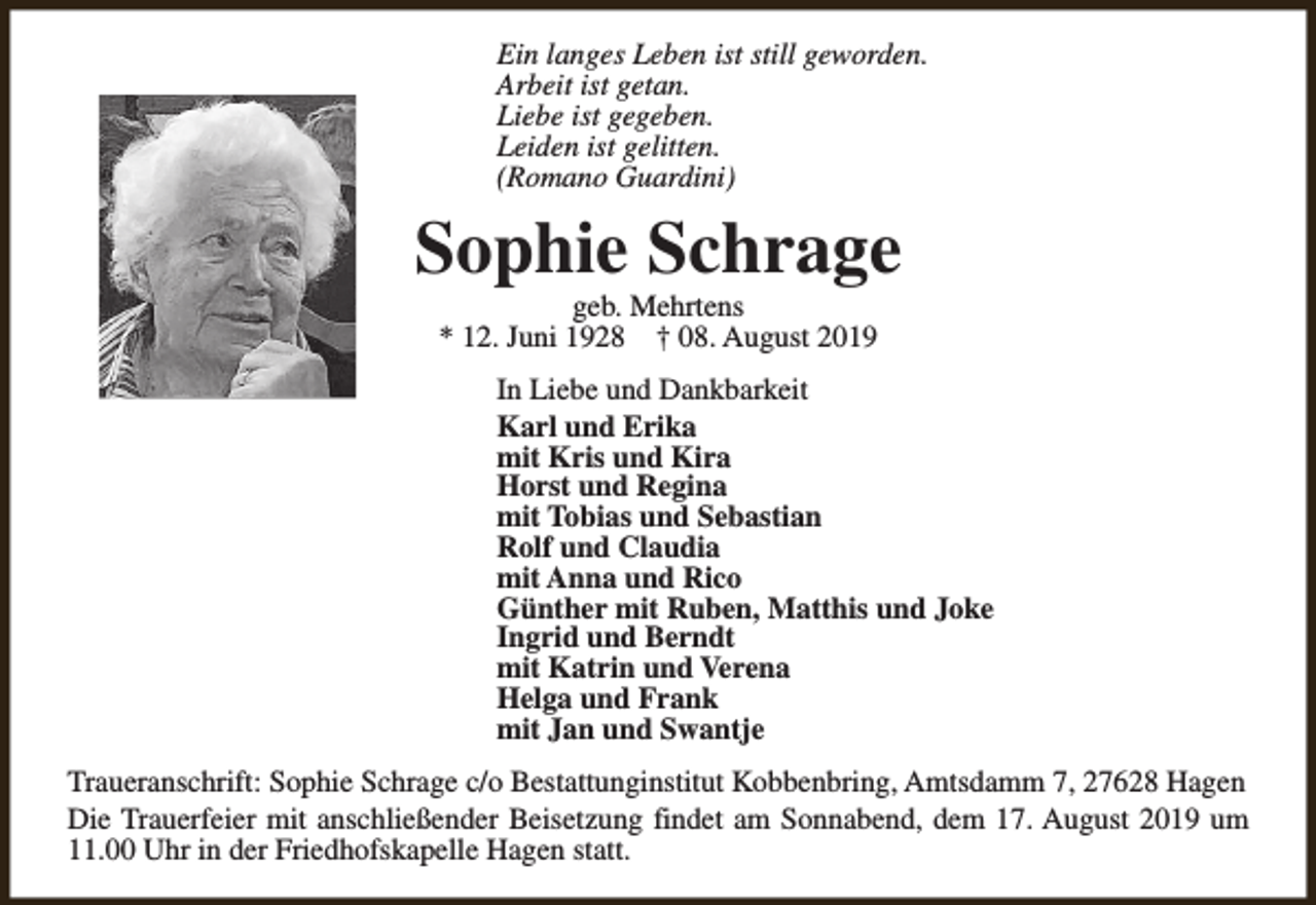 <p>Ein langes Leben ist still geworden.<br />Arbeit ist getan.<br />Liebe ist gegeben.<br />Leiden ist gelitten.<br />(Romano Guardini)</p><p>Sophie Schrage<br />geb. Mehrtens<br />* 12. Juni 1928 † 08. August 2019</p><p>In Liebe und Dankbarkeit<br />Karl und Erika<br />mit Kris und Kira<br />Horst und Regina<br />mit Tobias und Sebastian<br />Rolf und Claudia<br />mit Anna und Rico<br />Günther mit Ruben, Matthis und Joke<br />Ingrid und Berndt<br />mit Katrin und Verena<br />Helga und Frank<br />mit Jan und Swantje<br />Traueranschrift: Sophie Schrage c/o Bestattunginstitut Kobbenbring, Amtsdamm 7, 27628 Hagen<br />Die Trauerfeier mit anschließender Beisetzung findet am Sonnabend, dem 17. August 2019 um<br />11.00 Uhr in der Friedhofskapelle Hagen statt.</p>