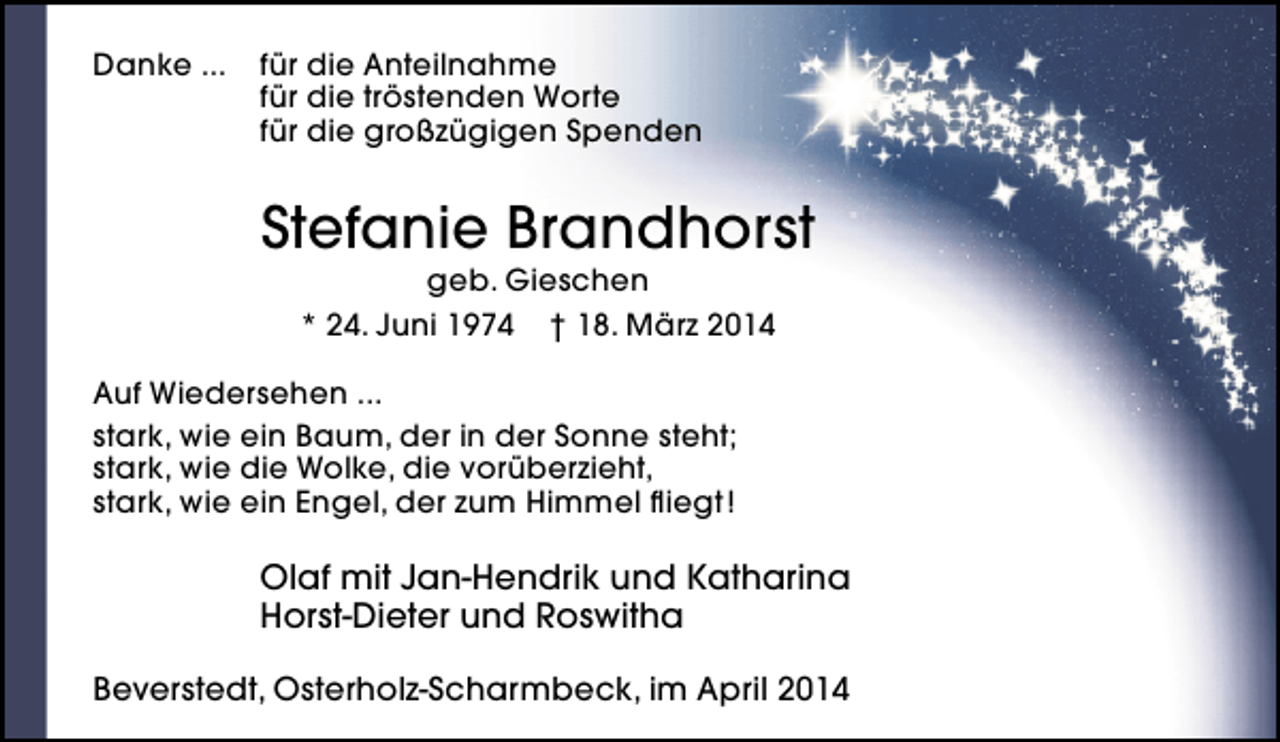 <p>Danke ...</p><p>für die Anteilnahme<br />für die tröstenden Worte<br />für die großzügigen Spenden</p><p>Stefanie Brandhorst<br />geb. Gieschen<br />* 24. Juni 1974 † 18. März 2014</p><p>Auf Wiedersehen ...<br />stark, wie ein Baum, der in der Sonne steht;<br />stark, wie die Wolke, die vorüberzieht,<br />stark, wie ein Engel, der zum Himmel fliegt !</p><p>Olaf mit Jan-Hendrik und Katharina<br />Horst-Dieter und Roswitha<br />Beverstedt, Osterholz-Scharmbeck, im April 2014</p>