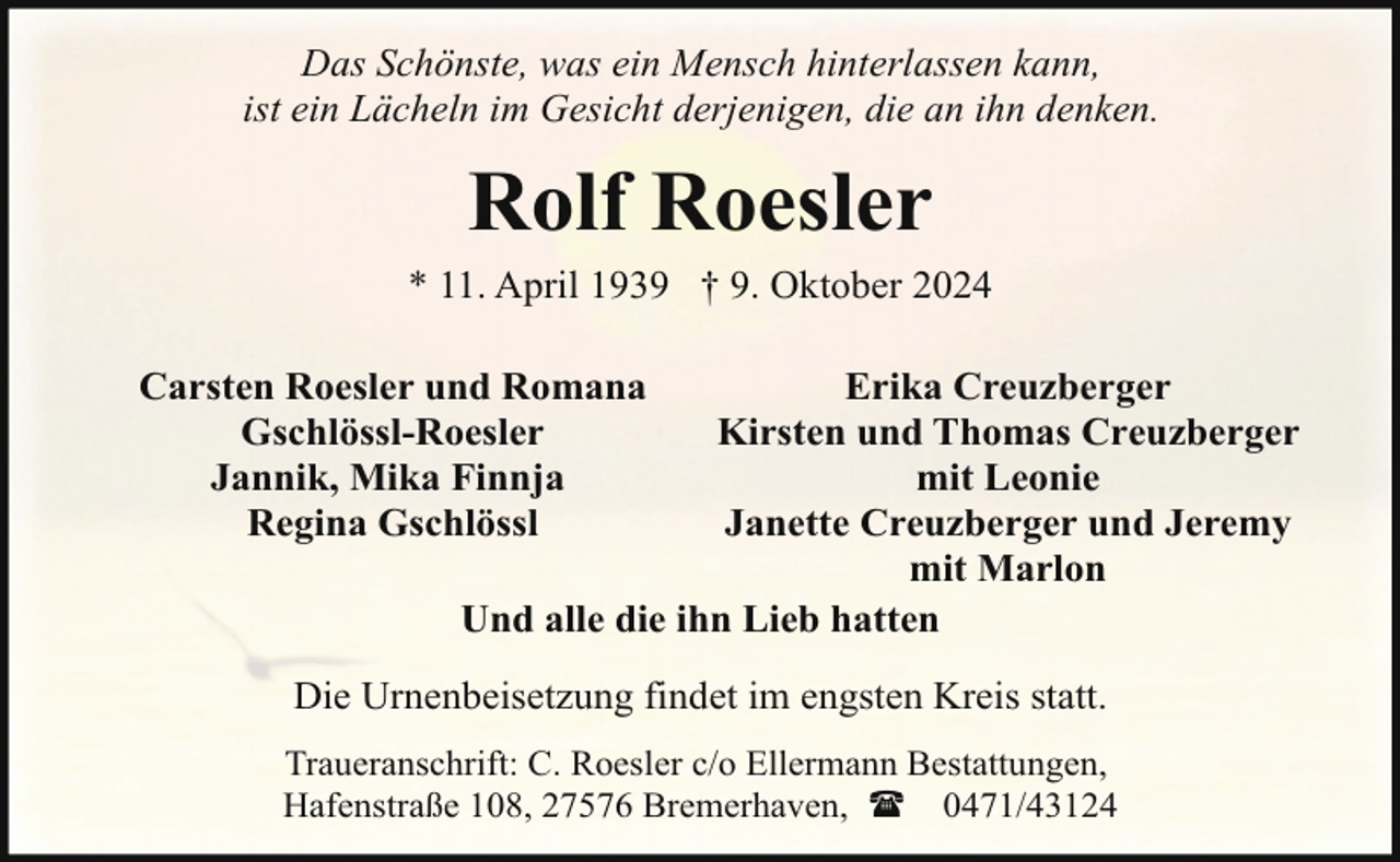<p>Das Schönste, was ein Mensch hinterlassen kann,<br />ist ein Lächeln im Gesicht derjenigen, die an ihn denken.</p><p>Rolf Roesler</p><p>* 11. April 1939 † 9. Oktober 2024<br />Carsten Roesler und Romana<br />Gschlössl-Roesler<br />Jannik, Mika Finnja<br />Regina Gschlössl</p><p>Erika Creuzberger<br />Kirsten und Thomas Creuzberger<br />mit Leonie<br />Janette Creuzberger und Jeremy<br />mit Marlon<br />Und alle die ihn Lieb hatten</p><p>Die Urnenbeisetzung findet im engsten Kreis statt.<br />Traueranschrift: C. Roesler c/o Ellermann Bestattungen,<br />Hafenstraße 108, 27576 Bremerhaven, ( 0471/43124</p>