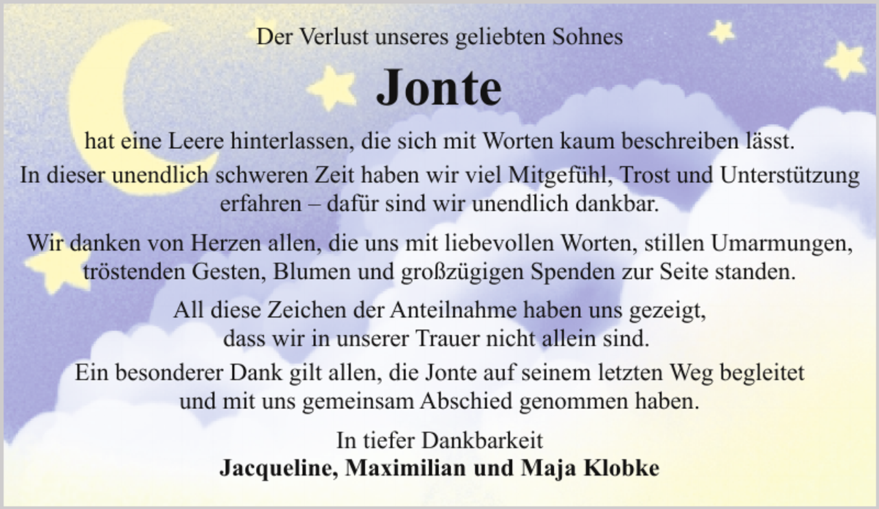 <p>Der Verlust unseres geliebten Sohnes</p><p>Jonte<br />hat eine Leere hinterlassen, die sich mit Worten kaum beschreiben lässt.<br />In dieser unendlich schweren Zeit haben wir viel Mitgefühl, Trost und Unterstützung<br />erfahren – dafür sind wir unendlich dankbar.<br />Wir danken von Herzen allen, die uns mit liebevollen Worten, stillen Umarmungen,<br />tröstenden Gesten, Blumen und großzügigen Spenden zur Seite standen.<br />All diese Zeichen der Anteilnahme haben uns gezeigt,<br />dass wir in unserer Trauer nicht allein sind.<br />Ein besonderer Dank gilt allen, die Jonte auf seinem letzten Weg begleitet<br />und mit uns gemeinsam Abschied genommen haben.<br />In tiefer Dankbarkeit<br />Jacqueline, Maximilian und Maja Klobke</p>