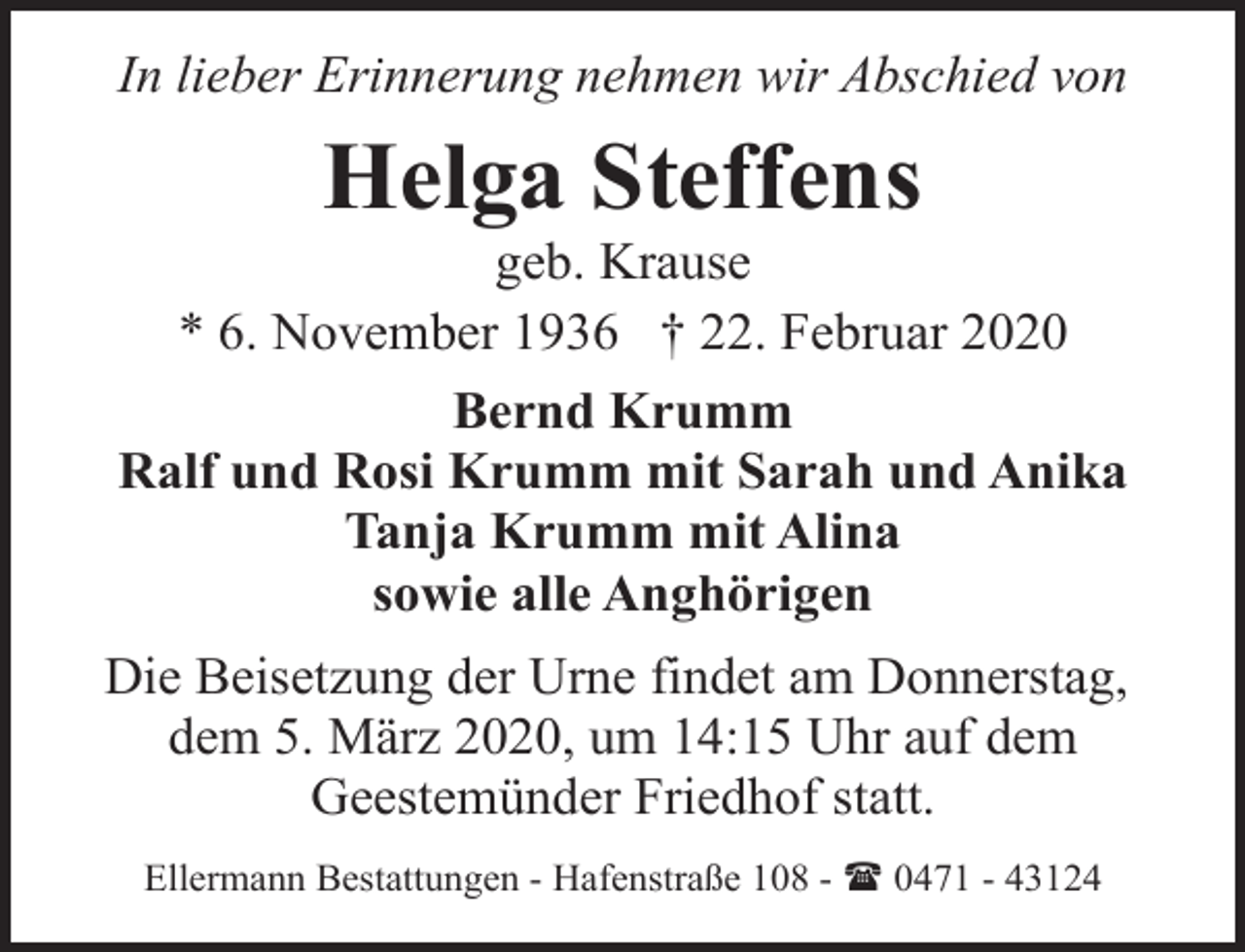 <p>In lieber Erinnerung nehmen wir Abschied von</p><p>Helga Steffens</p><p>geb. Krause<br />* 6. November 1936 † 22. Februar 2020<br />Bernd Krumm<br />Ralf und Rosi Krumm mit Sarah und Anika<br />Tanja Krumm mit Alina<br />sowie alle Anghörigen<br />Die Beisetzung der Urne findet am Donnerstag,<br />dem 5. März 2020, um 14:15 Uhr auf dem<br />Geestemünder Friedhof statt.<br />Ellermann Bestattungen - Hafenstraße 108 - ( 0471 - 43124</p>