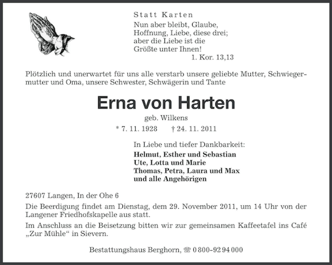 <p>Statt Karten<br />Nun aber bleibt, Glaube,<br />Hoffnung, Liebe, diese drei;<br />aber die Liebe ist die<br />Größte unter Ihnen!<br />1. Kor. 13,13<br />Plötzlich und unerwartet für uns alle verstarb unsere geliebte Mutter, Schwiegermutter und Oma, unsere Schwester, Schwägerin und Tante</p><p>Erna von Harten<br />geb. Wilkens<br />* 7. 11. 1928<br />† 24. 11. 2011<br />In Liebe und tiefer Dankbarkeit:<br />Helmut, Esther und Sebastian<br />Ute, Lotta und Marie<br />Thomas, Petra, Laura und Max<br />und alle Angehörigen<br />27607 Langen, In der Ohe 6<br />Die Beerdigung findet am Dienstag, dem 29. November 2011, um 14 Uhr von der<br />Langener Friedhofskapelle aus statt.<br />Im Anschluss an die Beisetzung bitten wir zur gemeinsamen Kaffeetafel ins Café<br />„Zur Mühle“ in Sievern.<br />Bestattungshaus Berghorn, 0 800-92 94 000</p>