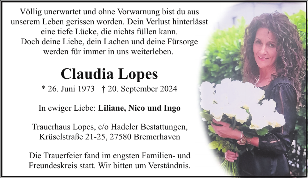 <p>Völlig unerwartet und ohne Vorwarnung bist du aus<br />unserem Leben gerissen worden. Dein Verlust hinterlässt<br />eine tiefe Lücke, die nichts füllen kann.<br />Doch deine Liebe, dein Lachen und deine Fürsorge<br />werden für immer in uns weiterleben.</p><p>Claudia Lopes</p><p>* 26. Juni 1973 † 20. September 2024<br />In ewiger Liebe: Liliane, Nico und Ingo<br />Trauerhaus Lopes, c/o Hadeler Bestattungen,<br />Krüselstraße 21-25, 27580 Bremerhaven<br />Die Trauerfeier fand im engsten Familien- und<br />Freundeskreis statt. Wir bitten um Verständnis.</p>