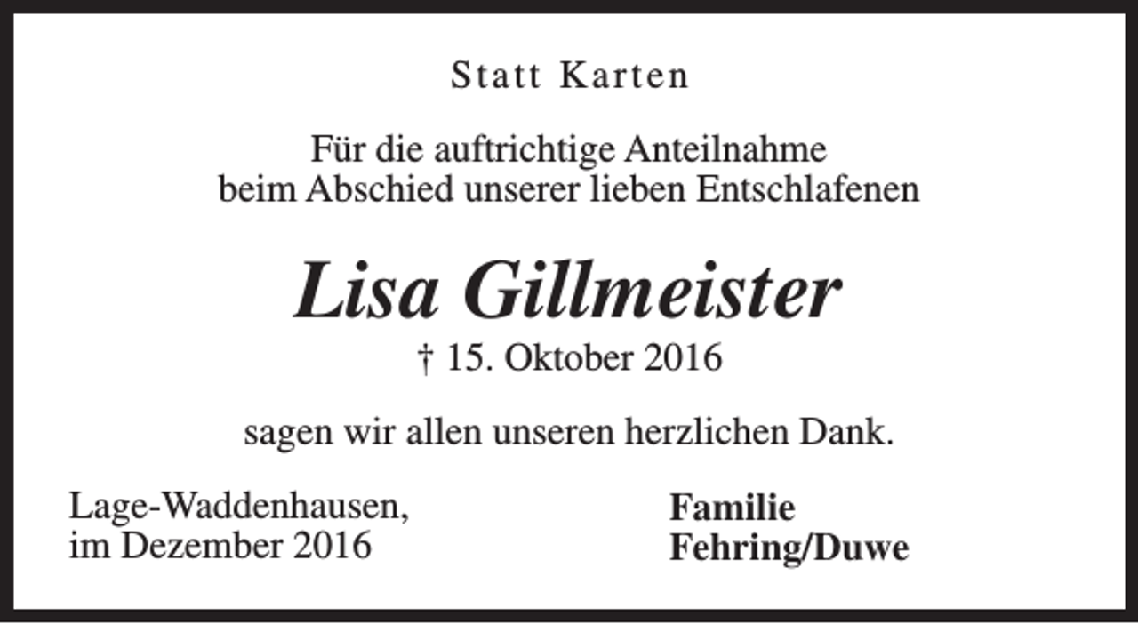<p>Statt Karten<br />Für die auftrichtige Anteilnahme<br />beim Abschied unserer lieben Entschlafenen</p><p>Lisa Gillmeister<br />† 15. Oktober 2016</p><p>sagen wir allen unseren herzlichen Dank.<br />Lage-Waddenhausen,<br />im Dezember 2016</p><p>Familie<br />Fehring/Duwe</p>
