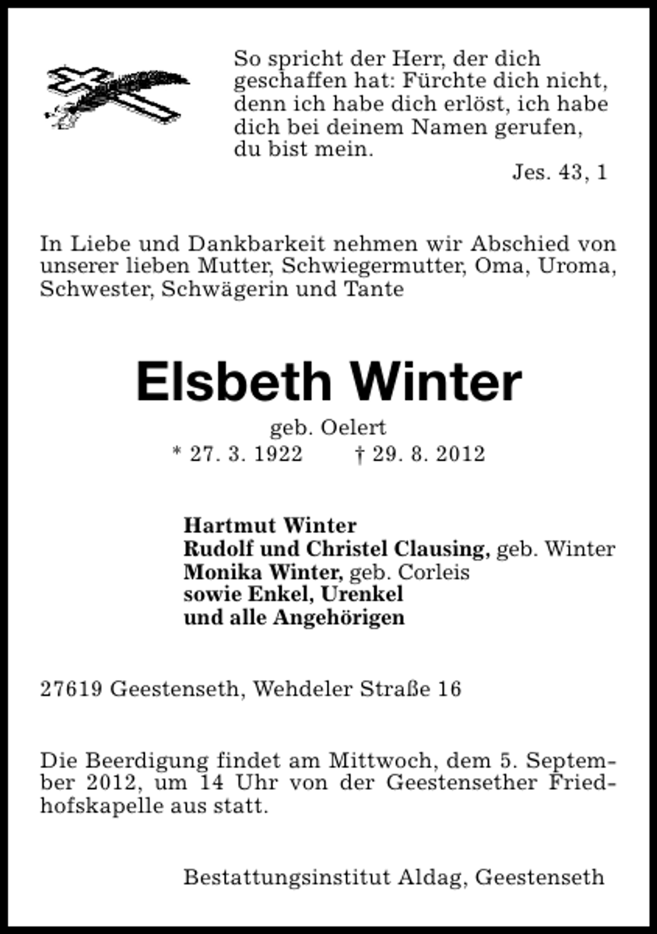 <p>So spricht der Herr, der dich<br />geschaffen hat: Fürchte dich nicht,<br />denn ich habe dich erlöst, ich habe<br />dich bei deinem Namen gerufen,<br />du bist mein.<br />Jes. 43, 1<br />In Liebe und Dankbarkeit nehmen wir Abschied von<br />unserer lieben Mutter, Schwiegermutter, Oma, Uroma,<br />Schwester, Schwägerin und Tante</p><p>Elsbeth Winter<br />geb. Oelert<br />* 27. 3. 1922<br />† 29. 8. 2012</p><p>Hartmut Winter<br />Rudolf und Christel Clausing, geb. Winter<br />Monika Winter, geb. Corleis<br />sowie Enkel, Urenkel<br />und alle Angehörigen<br />27619 Geestenseth, Wehdeler Straße 16<br />Die Beerdigung findet am Mittwoch, dem 5. September 2012, um 14 Uhr von der Geestensether Friedhofskapelle aus statt.<br />Bestattungsinstitut Aldag, Geestenseth</p>