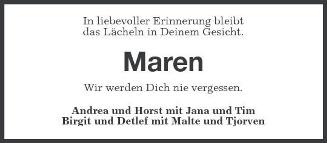 <p>In liebevoller Erinnerung bleibt das Lächeln in Deinem Gesicht.</p><p>Maren<br />Wir werden Dich nie vergessen. Andrea und Horst mit Jana und Tim Birgit und Detlef mit Malte und Tjorven</p>