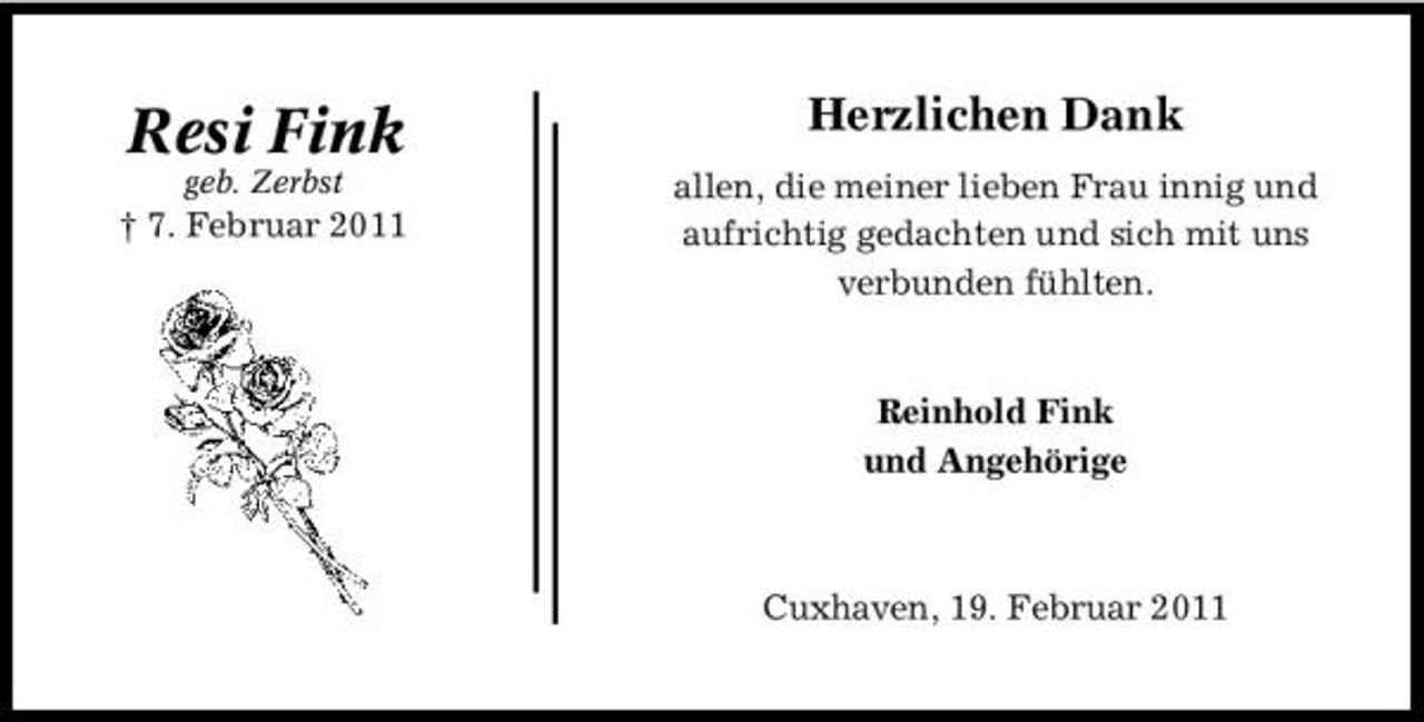 <p>Resi Fink<br />geb. Zerbst</p><p>Herzlichen Dank<br />allen, die meiner lieben Frau innig und aufrichtig gedachten und sich mit uns verbunden fühlten.</p><p>† 7. Februar 2011</p><p>Reinhold Fink und Angehörige</p><p>Cuxhaven, 19. Februar 2011</p>