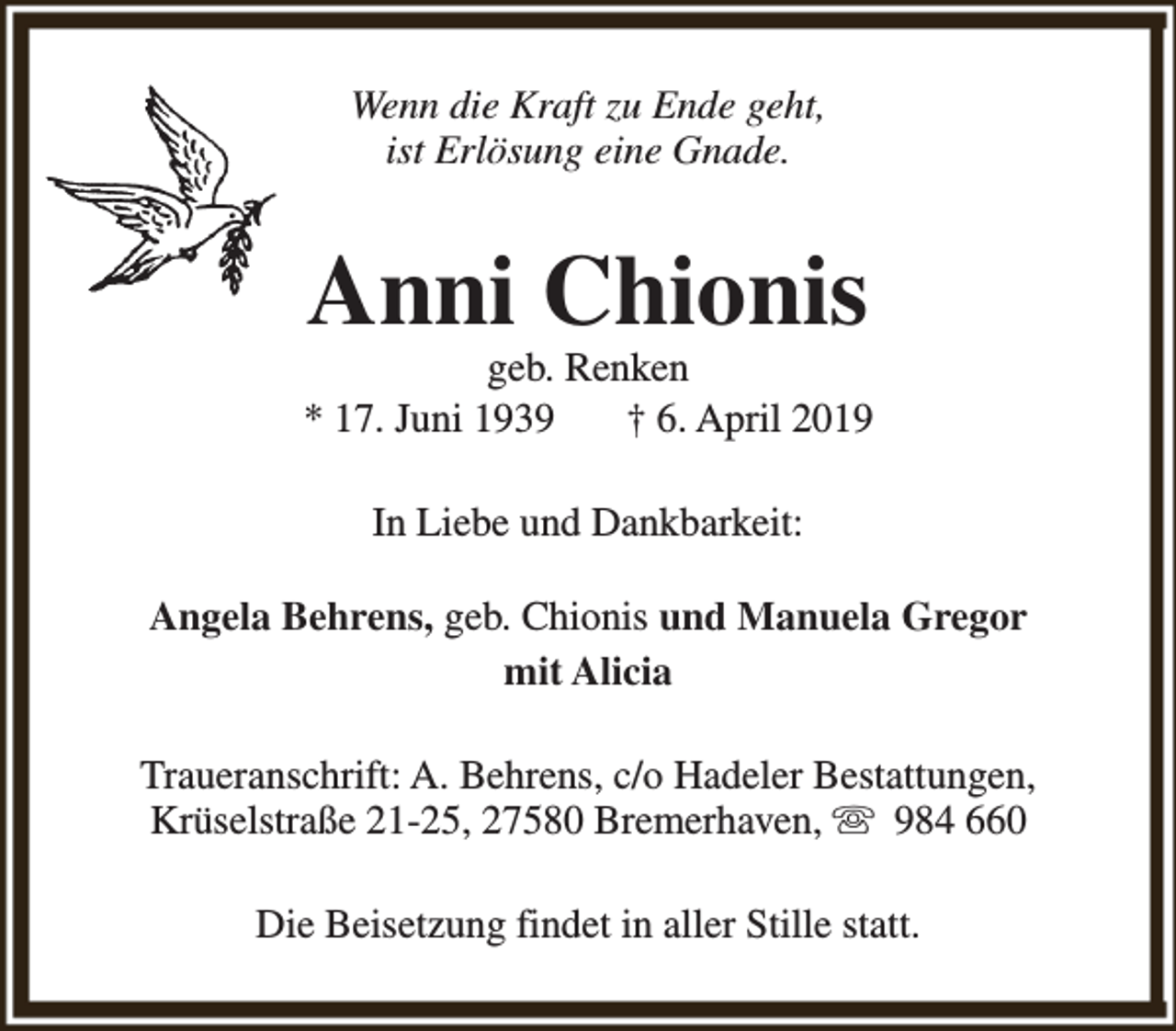 <p>Wenn die Kraft zu Ende geht,<br />ist Erlösung eine Gnade.</p><p>Anni Chionis</p><p>geb. Renken<br />* 17. Juni 1939<br />† 6. April 2019<br />In Liebe und Dankbarkeit:<br />Angela Behrens, geb. Chionis und Manuela Gregor<br />mit Alicia<br />Traueranschrift: A. Behrens, c/o Hadeler Bestattungen,<br />Krüselstraße 21-25, 27580 Bremerhaven, s 984 660<br />Die Beisetzung findet in aller Stille statt.</p>
