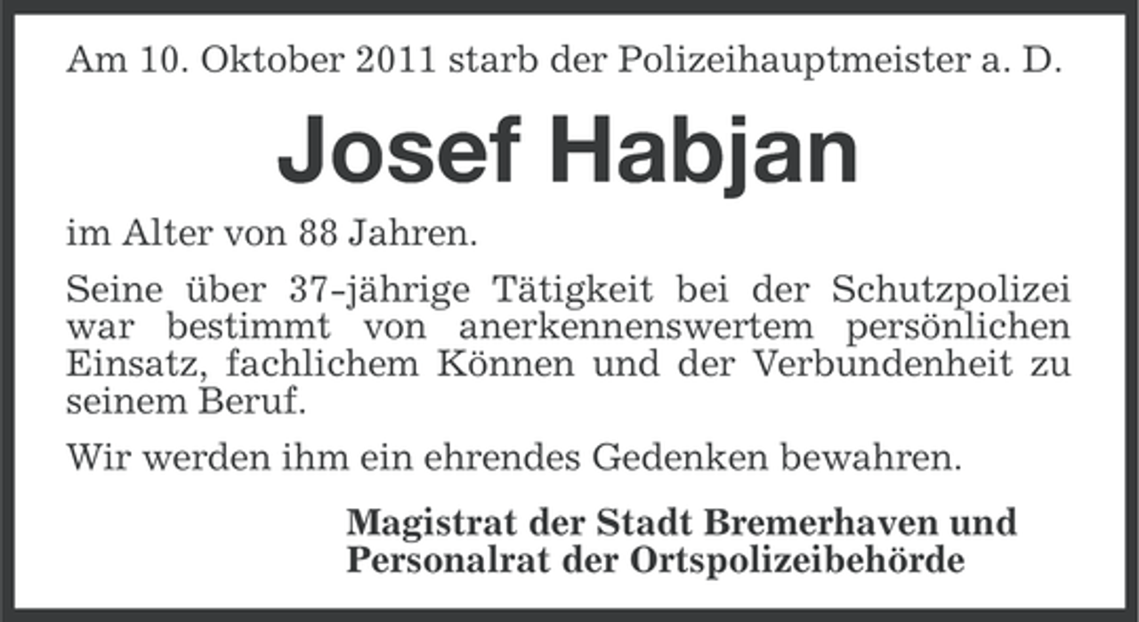 <p>Am 10. Oktober 2011 starb der Polizeihauptmeister a. D.</p><p>Josef Habjan<br />im Alter von 88 Jahren.<br />Seine über 37-jährige Tätigkeit bei der Schutzpolizei<br />war bestimmt von anerkennenswertem persönlichen<br />Einsatz, fachlichem Können und der Verbundenheit zu<br />seinem Beruf.<br />Wir werden ihm ein ehrendes Gedenken bewahren.<br />Magistrat der Stadt Bremerhaven und<br />Personalrat der Ortspolizeibehörde</p>